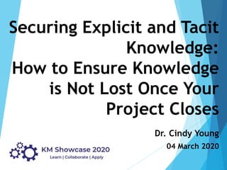 Securing Explicit and Tacit
Knowledge:
How to Ensure Knowledge
is Not Lost Once Your
Project Closes
Dr. Cindy Young
04 March 2020
 