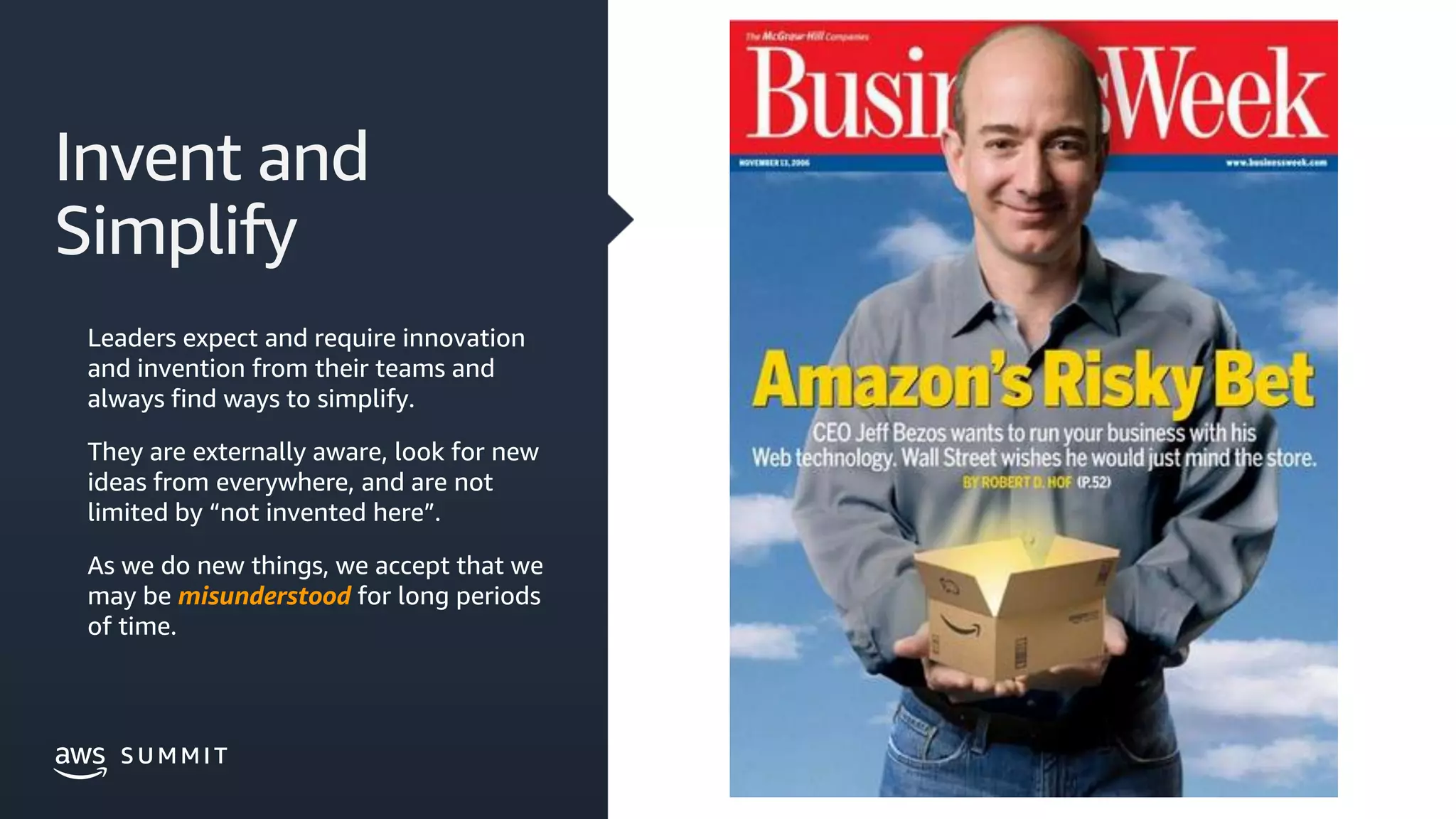 © 2019, Amazon Web Services, Inc. or its affiliates. All rights reserved.S U M M I TS U M M I T
Invent and
Simplify
Leaders expect and require innovation
and invention from their teams and
always find ways to simplify.
They are externally aware, look for new
ideas from everywhere, and are not
limited by “not invented here”.
As we do new things, we accept that we
may be misunderstood for long periods
of time.
 
