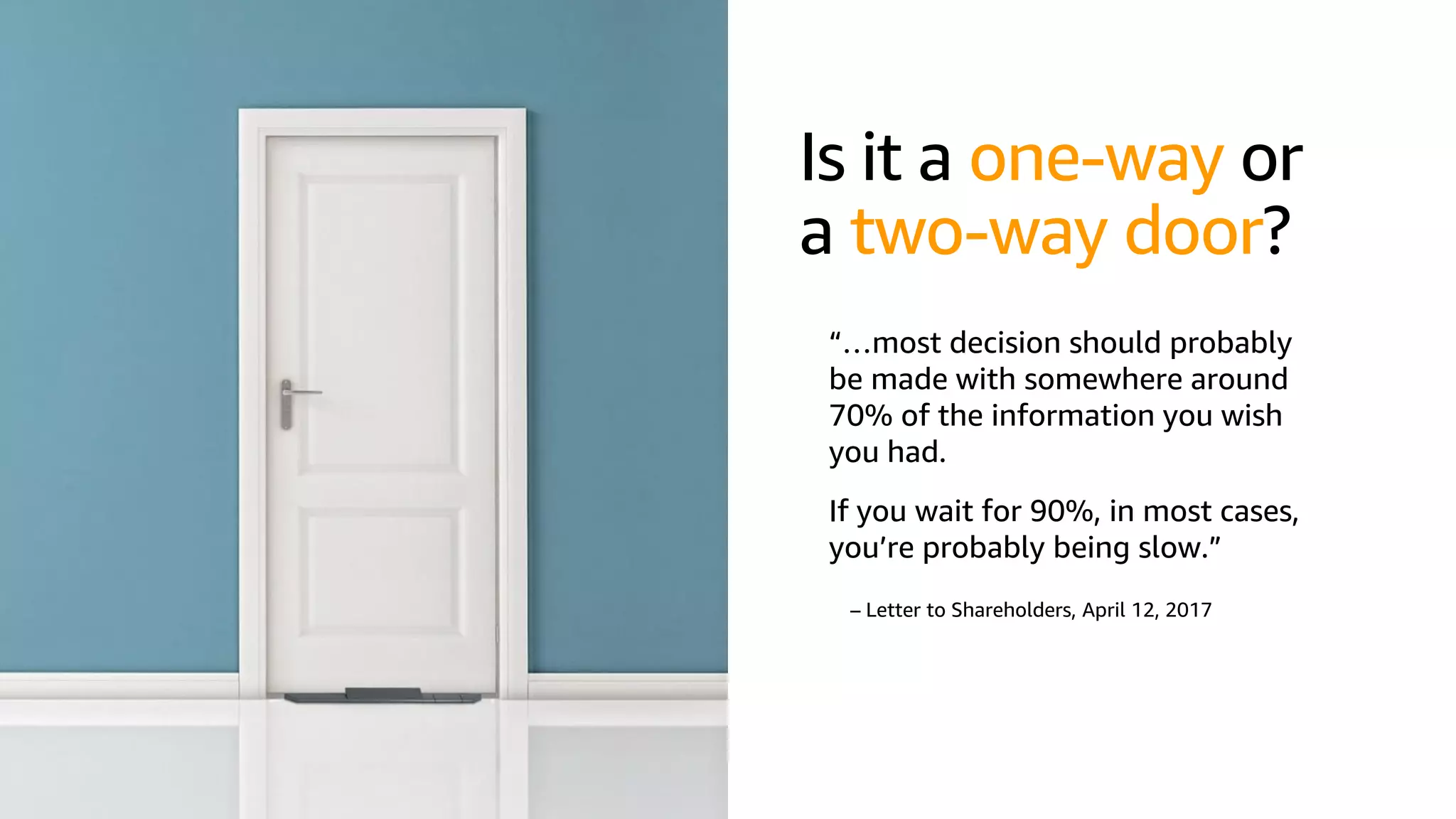 © 2019, Amazon Web Services, Inc. or its affiliates. All rights reserved.S U M M I T
Is it a one-way or
a two-way door?
“…most decision should probably
be made with somewhere around
70% of the information you wish
you had.
If you wait for 90%, in most cases,
you’re probably being slow.”
– Letter to Shareholders, April 12, 2017
 