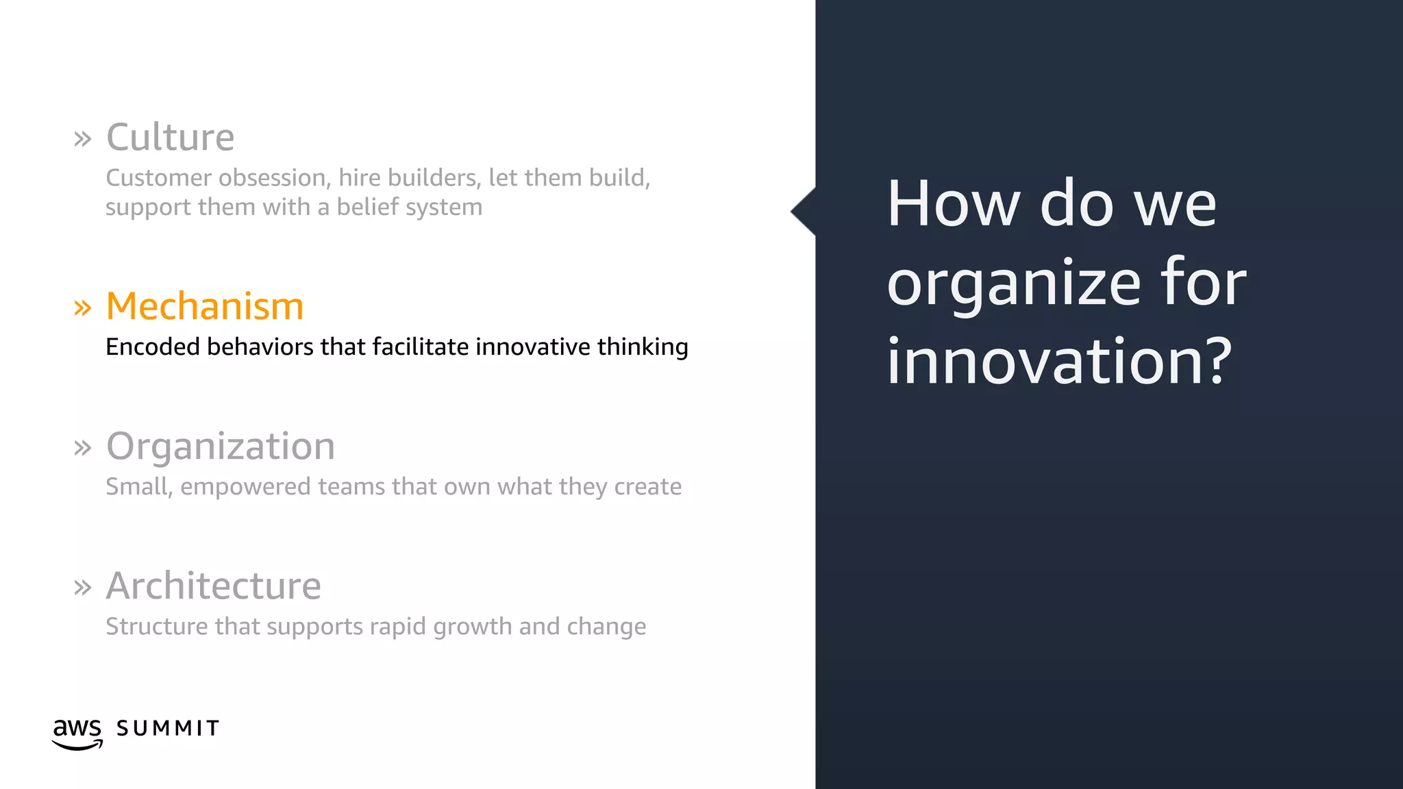 © 2019, Amazon Web Services, Inc. or its affiliates. All rights reserved.S U M M I T
How do we
organize for
innovation?
» Culture
Customer obsession, hire builders, let them build,
support them with a belief system
» Mechanism
Encoded behaviors that facilitate innovative thinking
» Organization
Small, empowered teams that own what they create
» Architecture
Structure that supports rapid growth and change
 
