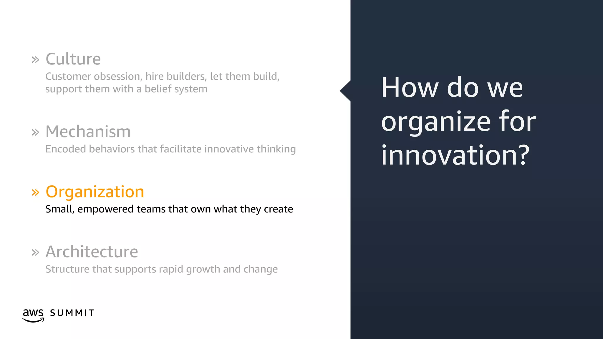 © 2019, Amazon Web Services, Inc. or its affiliates. All rights reserved.S U M M I T
How do we
organize for
innovation?
» Culture
Customer obsession, hire builders, let them build,
support them with a belief system
» Mechanism
Encoded behaviors that facilitate innovative thinking
» Organization
Small, empowered teams that own what they create
» Architecture
Structure that supports rapid growth and change
 