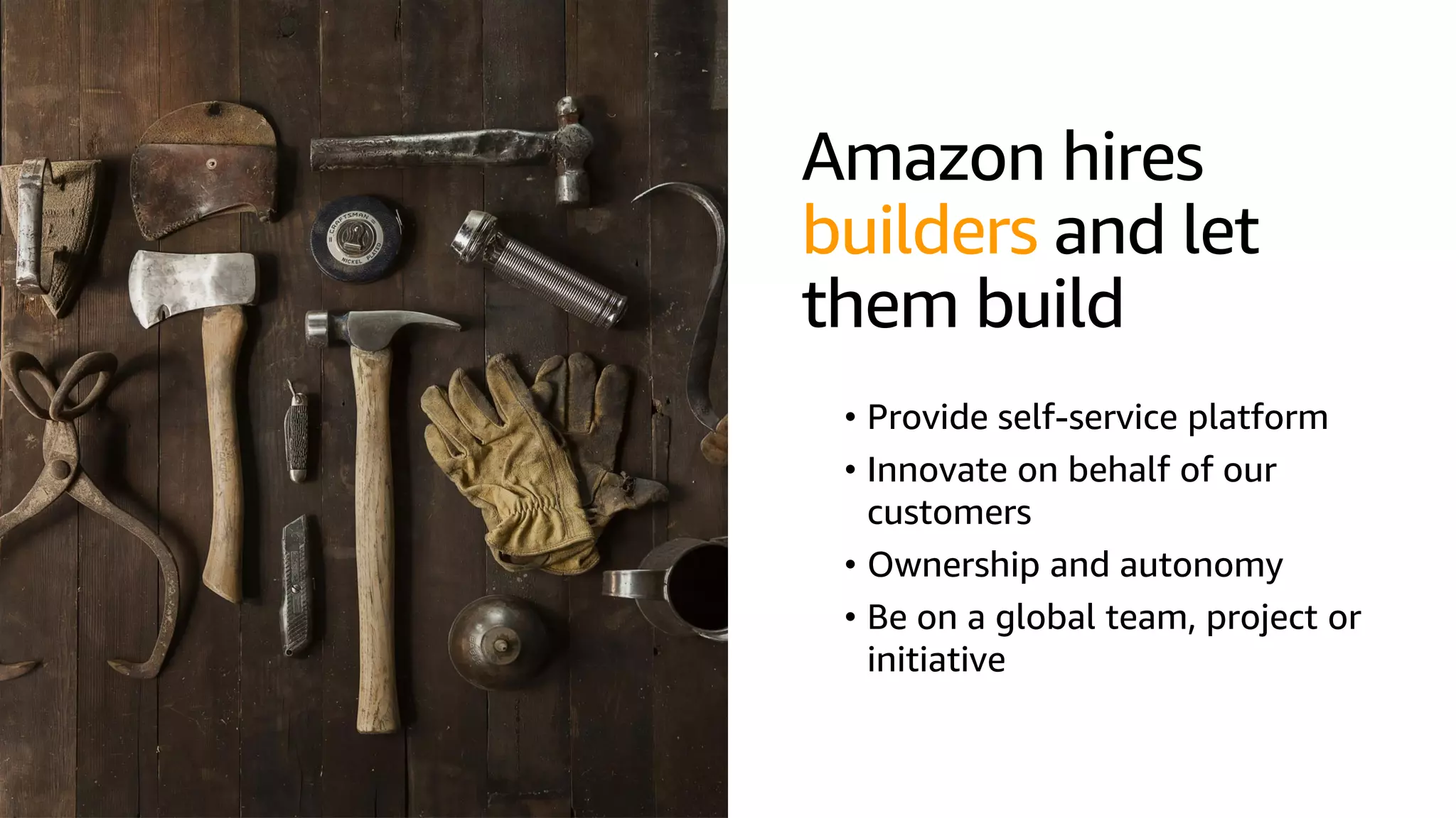 © 2019, Amazon Web Services, Inc. or its affiliates. All rights reserved.S U M M I T
Amazon hires
builders and let
them build
• Provide self-service platform
• Innovate on behalf of our
customers
• Ownership and autonomy
• Be on a global team, project or
initiative
 