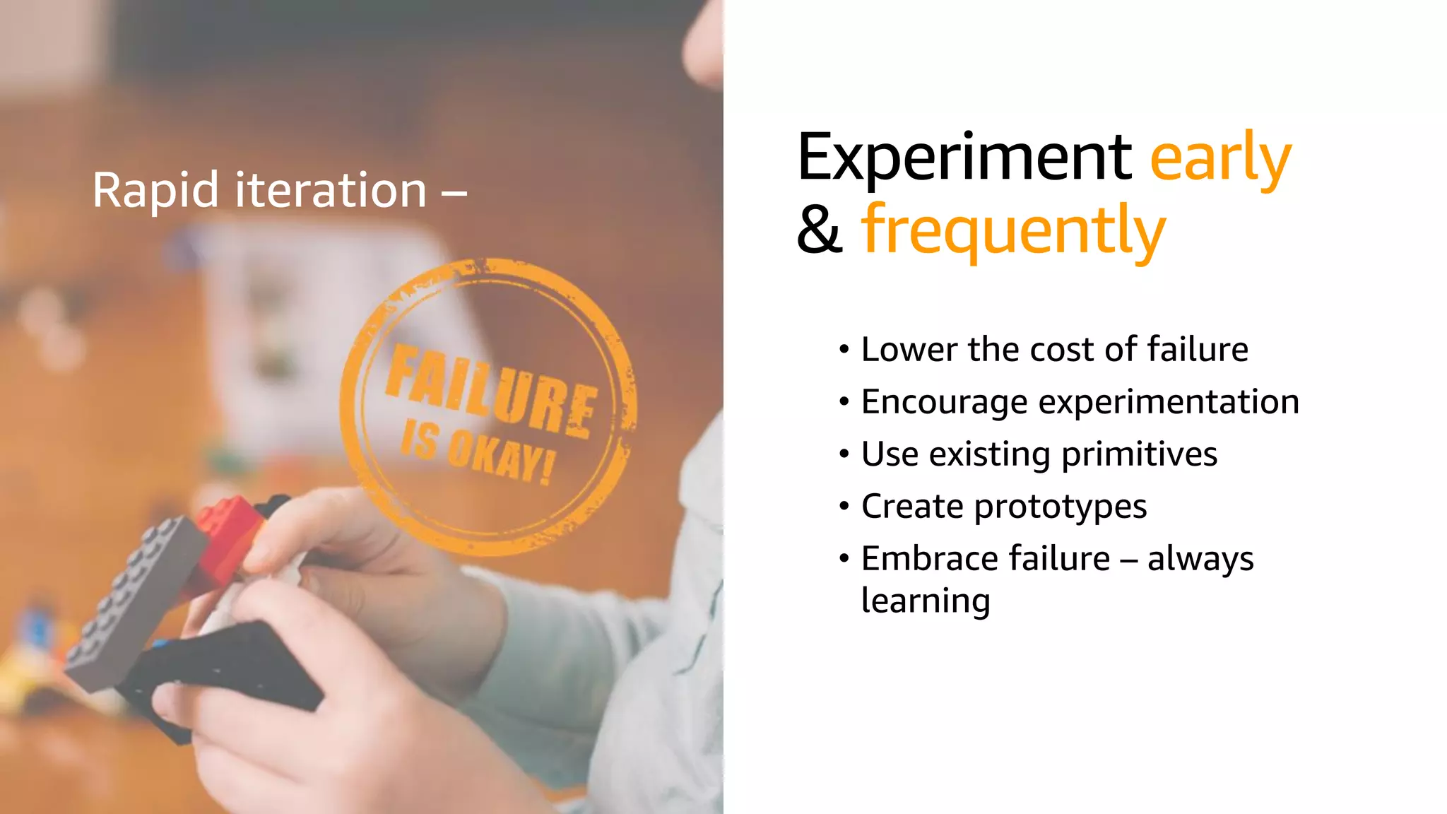 © 2019, Amazon Web Services, Inc. or its affiliates. All rights reserved.S U M M I T
Experiment early
& frequently
• Lower the cost of failure
• Encourage experimentation
• Use existing primitives
• Create prototypes
• Embrace failure – always
learning
Rapid iteration –
 