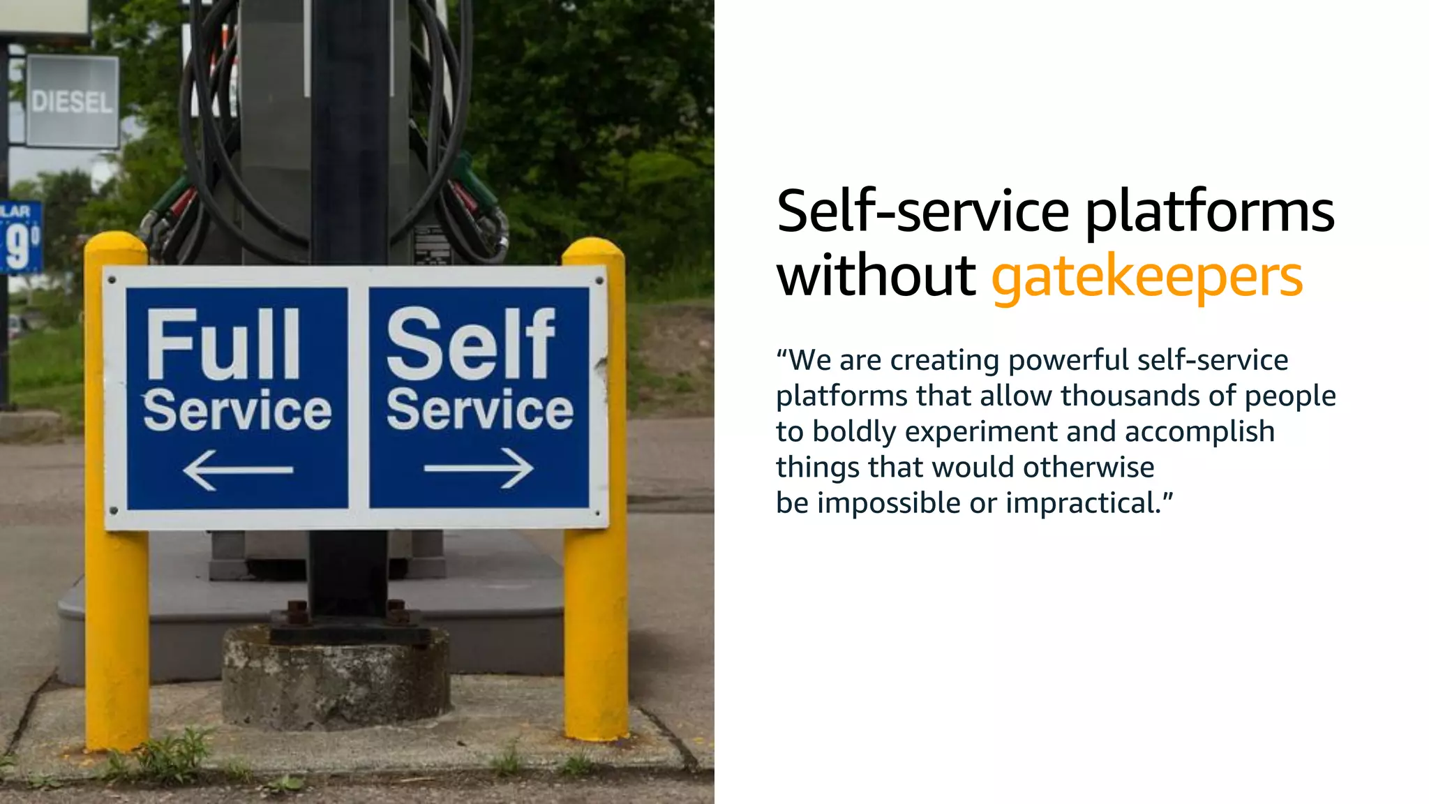 © 2019, Amazon Web Services, Inc. or its affiliates. All rights reserved.S U M M I T
Self-service platforms
without gatekeepers
“We are creating powerful self-service
platforms that allow thousands of people
to boldly experiment and accomplish
things that would otherwise
be impossible or impractical.”
 