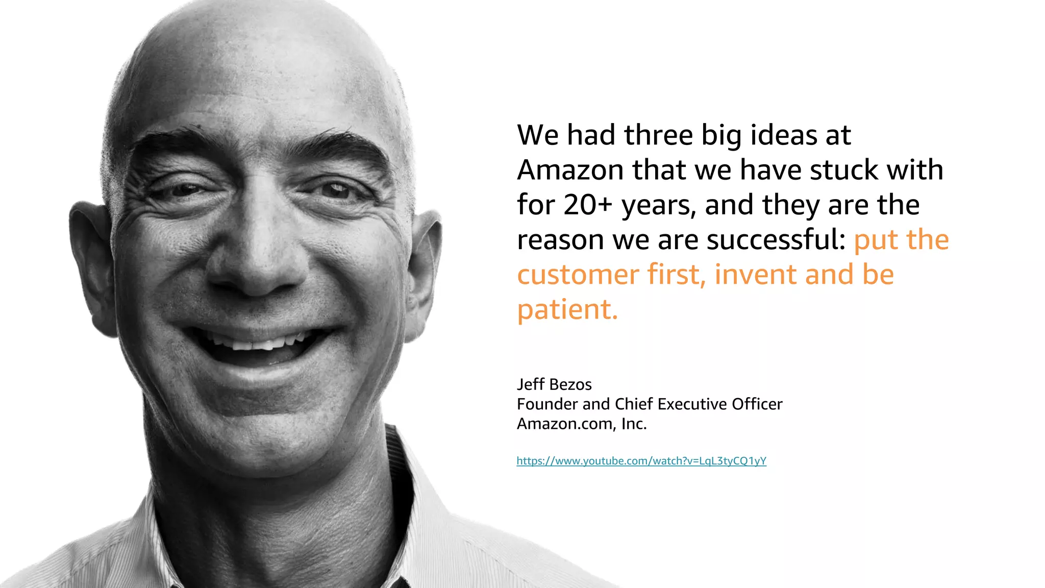 © 2019, Amazon Web Services, Inc. or its affiliates. All rights reserved.S U M M I T
We had three big ideas at
Amazon that we have stuck with
for 20+ years, and they are the
reason we are successful: put the
customer first, invent and be
patient.
Jeff Bezos
Founder and Chief Executive Officer
Amazon.com, Inc.
https://www.youtube.com/watch?v=LqL3tyCQ1yY
 