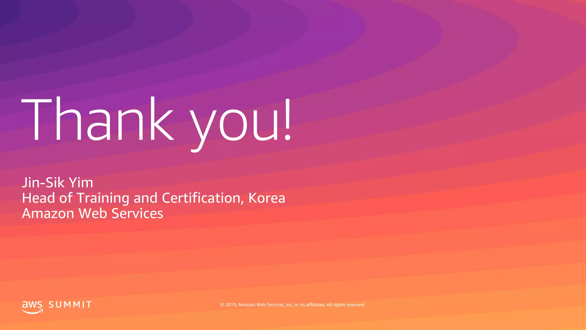 © 2019, Amazon Web Services, Inc. or its affiliates. All rights reserved.S U M M I T
Thank you!
S U M M I T © 2019, Amazon Web Services, Inc. or its affiliates. All rights reserved.
Jin-Sik Yim
Head of Training and Certification, Korea
Amazon Web Services
 
