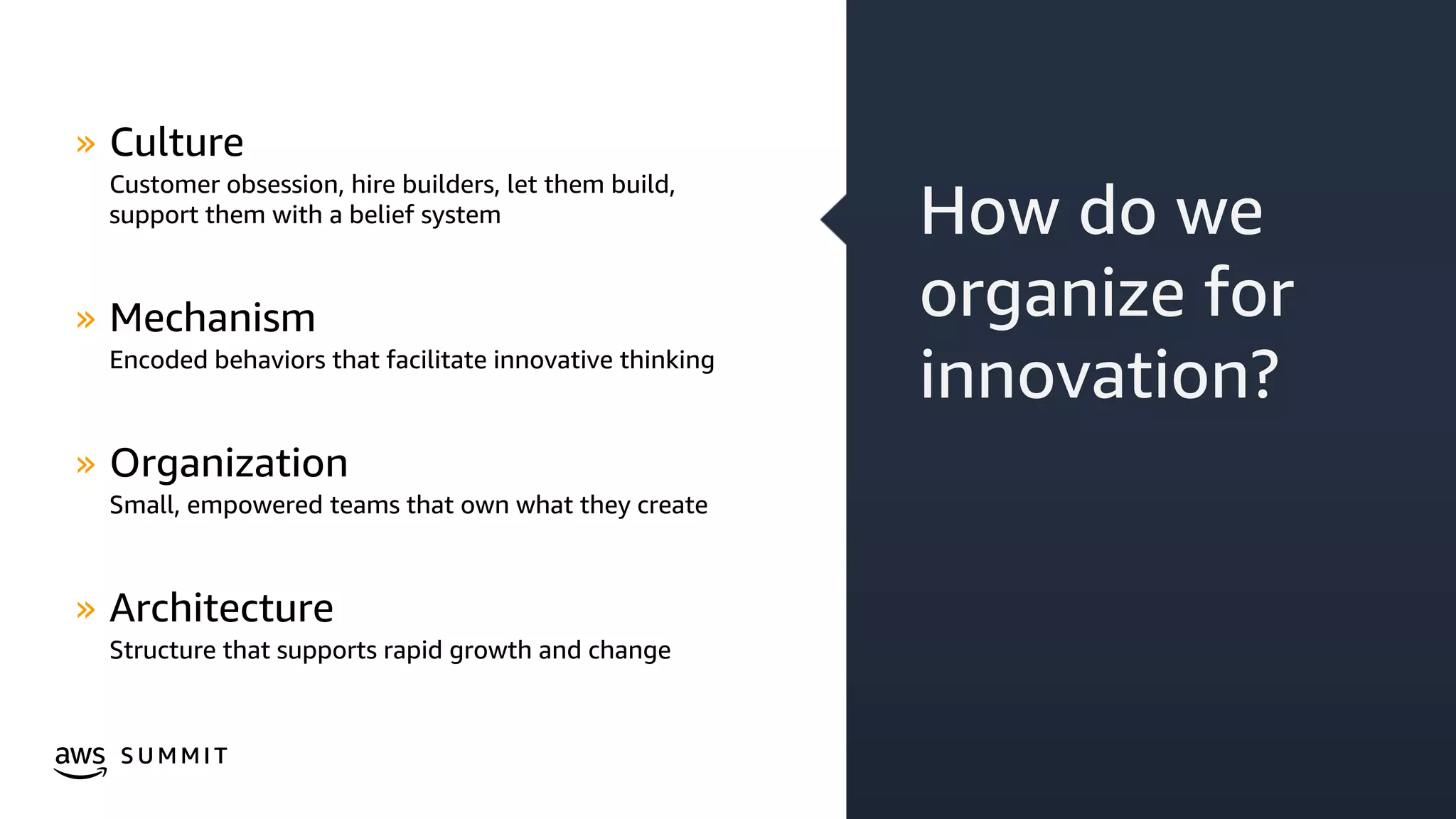 © 2019, Amazon Web Services, Inc. or its affiliates. All rights reserved.S U M M I T
How do we
organize for
innovation?
» Culture
Customer obsession, hire builders, let them build,
support them with a belief system
» Mechanism
Encoded behaviors that facilitate innovative thinking
» Organization
Small, empowered teams that own what they create
» Architecture
Structure that supports rapid growth and change
 