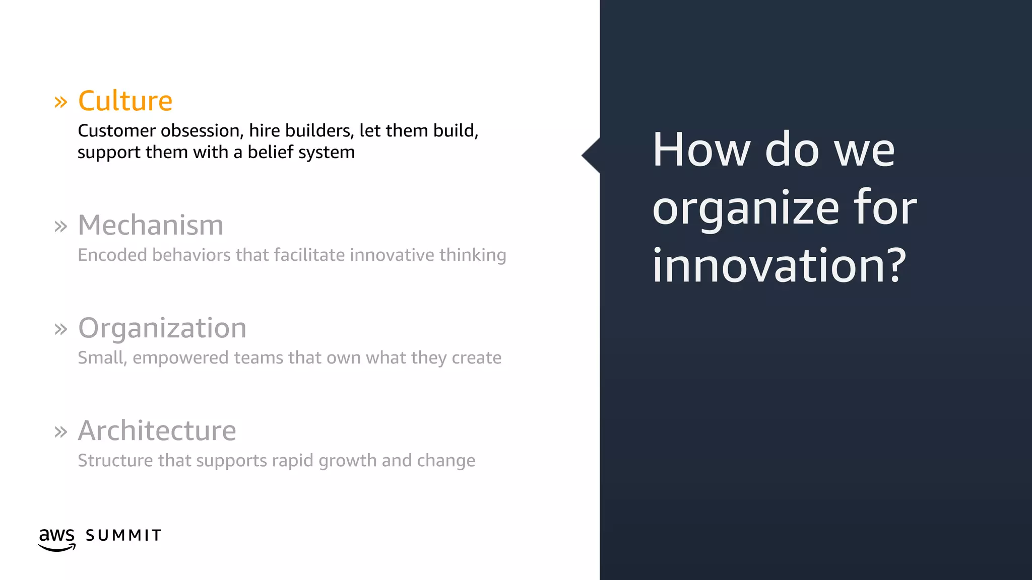 © 2019, Amazon Web Services, Inc. or its affiliates. All rights reserved.S U M M I T
How do we
organize for
innovation?
» Culture
Customer obsession, hire builders, let them build,
support them with a belief system
» Mechanism
Encoded behaviors that facilitate innovative thinking
» Organization
Small, empowered teams that own what they create
» Architecture
Structure that supports rapid growth and change
 