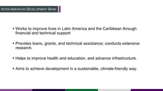 INTER-AMERICAN DEVELOPMENT BANK
 Works to improve lives in Latin America and the Caribbean through
financial and technical support
 Provides loans, grants, and technical assistance; conducts extensive
research.
 Helps to improve health and education, and advance infrastructure.
 Aims to achieve development in a sustainable, climate-friendly way.
 