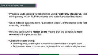 POOL PARTY EXTRACTOR
 Provides “auto-tagging” functionalities using PoolParty thesaurus, text-
mining using mix of NLP techniques and statistics-based heuristics
 Uses indexed data structure, “Extraction Model”, of thesaurus to do fast
matching over data
 Returns score where higher score means that the concept is more
relevant to the processed text
 Calculates score using:
 Term frequency, where higher number of occurrence leads to a higher score.
 Text position, where occurrences at beginning of the text produce a higher score
 