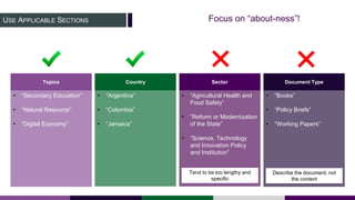 USE APPLICABLE SECTIONS
• “Secondary Education”
• “Natural Resource”
• ”Digital Economy”
• “Argentina”
• “Colombia”
• “Jamaica”
• “Agricultural Health and
Food Safety”
• ”Reform or Modernization
of the State”
• “Science, Technology
and Innovation Policy
and Institution”
• ”Books”
• “Policy Briefs”
• “Working Papers”
Topics Country Sector Document Type
Focus on “about-ness”!
Tend to be too lengthy and
specific
Describe the document, not
the content
 