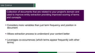 USE CORPUS
 Considers more variables than just term frequency and position in
document
 Allows extraction process to understand your content better
 Leverages co-occurrences (which terms appear frequently with other
terms)
Collection of documents that are related to your project's domain and
used to improve entity extraction providing improved scoring of terms
and concepts.
 