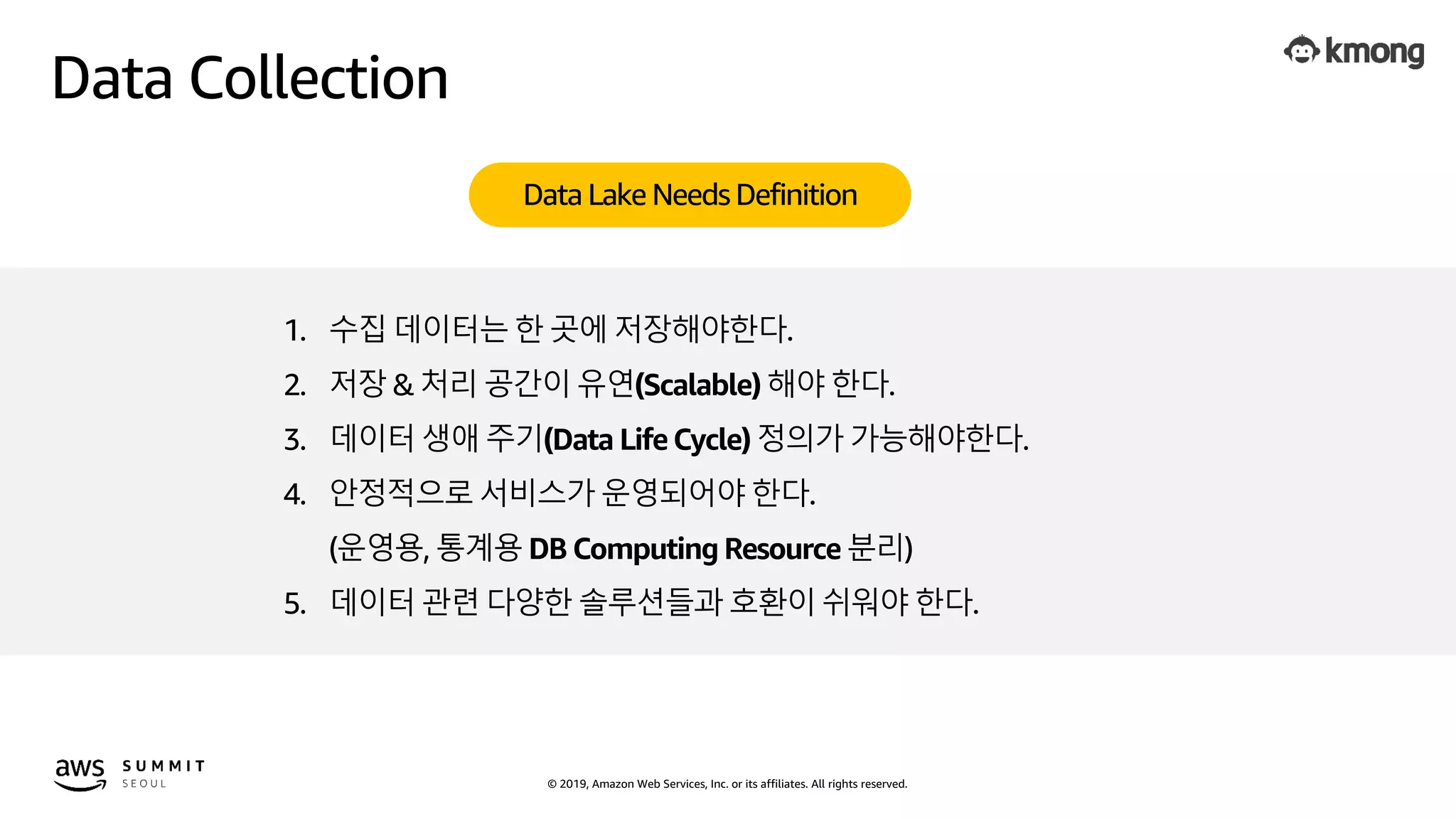 © 2019, Amazon Web Services, Inc. or its affiliates. All rights reserved.
Data Collection
Data Lake Needs Definition
1. 수집 데이터는 한 곳에 저장해야한다.
2. 저장 & 처리 공간이 유연(Scalable) 해야 한다.
3. 데이터 생애 주기(Data LifeCycle) 정의가 가능해야한다.
4. 안정적으로 서비스가 운영되어야 한다.
(운영용, 통계용 DB Computing Resource 분리)
5. 데이터 관련 다양한 솔루션들과 호환이 쉬워야 한다.
 