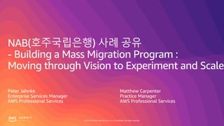© 2019, Amazon Web Services, Inc. or its affiliates. All rights reserved.
NAB(호주국립은행) 사례 공유
- Building a Mass Migration Program :
Moving through Vision to Experiment and Scale
Peter Jahnke
Enterprise Services Manager
AWS Professional Services
Matthew Carpenter
Practice Manager
AWS Professional Services
 