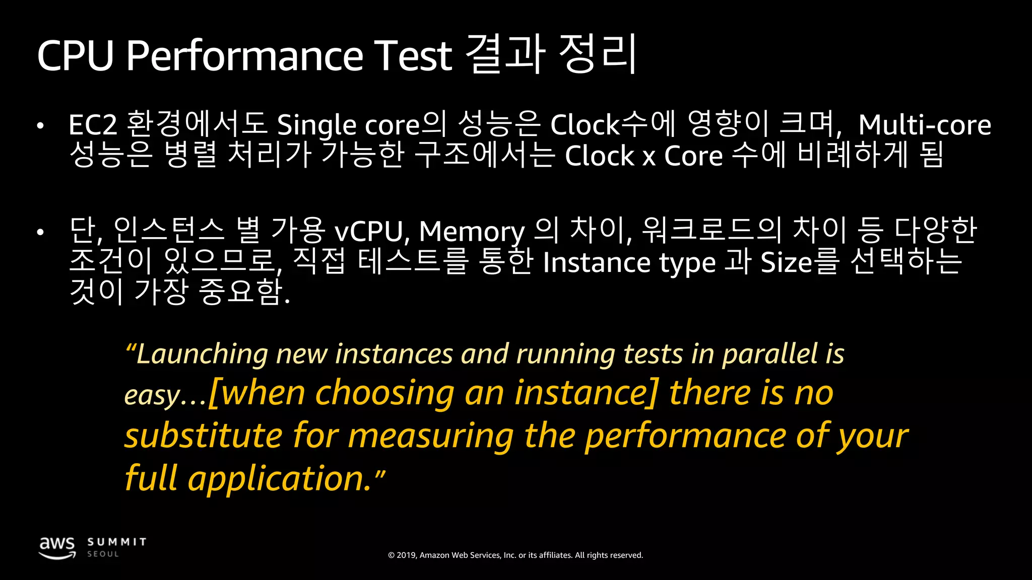 © 2019, Amazon Web Services, Inc. or its affiliates. All rights reserved.
CPU Performance Test 결과 정리
• EC2 환경에서도 Single core의 성능은 Clock수에 영향이 크며, Multi-core
성능은 병렬 처리가 가능한 구조에서는 Clock x Core 수에 비례하게 됨
• 단, 인스턴스 별 가용 vCPU, Memory 의 차이, 워크로드의 차이 등 다양한
조건이 있으므로, 직접 테스트를 통한 Instance type 과 Size를 선택하는
것이 가장 중요함.
“Launching new instances and running tests in parallel is
easy…[when choosing an instance] there is no
substitute for measuring the performance of your
full application.”
 