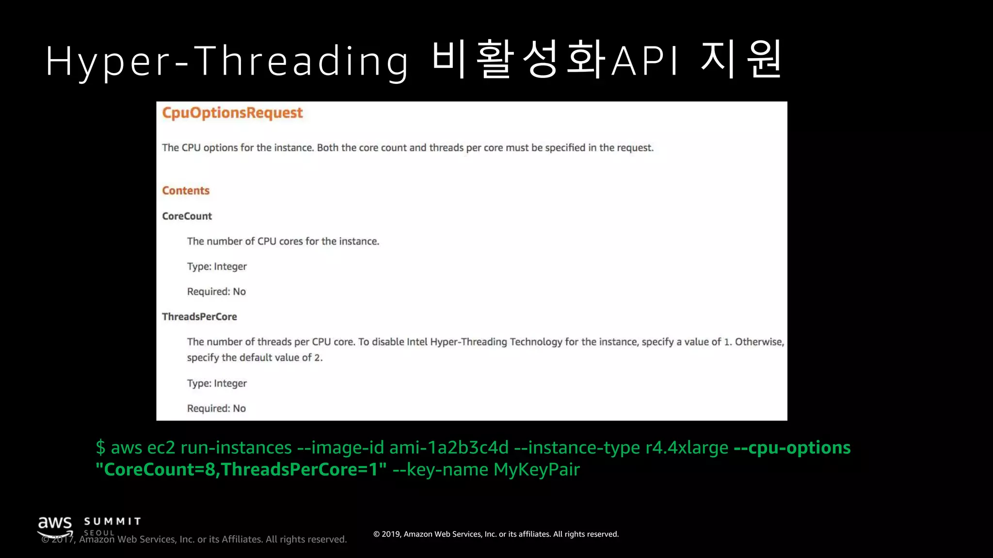 © 2019, Amazon Web Services, Inc. or its affiliates. All rights reserved.
© 2017, Amazon Web Services, Inc. or its Affiliates. All rights reserved.
Hyper-Threading 비활성화API 지원
$ aws ec2 run-instances --image-id ami-1a2b3c4d --instance-type r4.4xlarge --cpu-options
"CoreCount=8,ThreadsPerCore=1" --key-name MyKeyPair
 