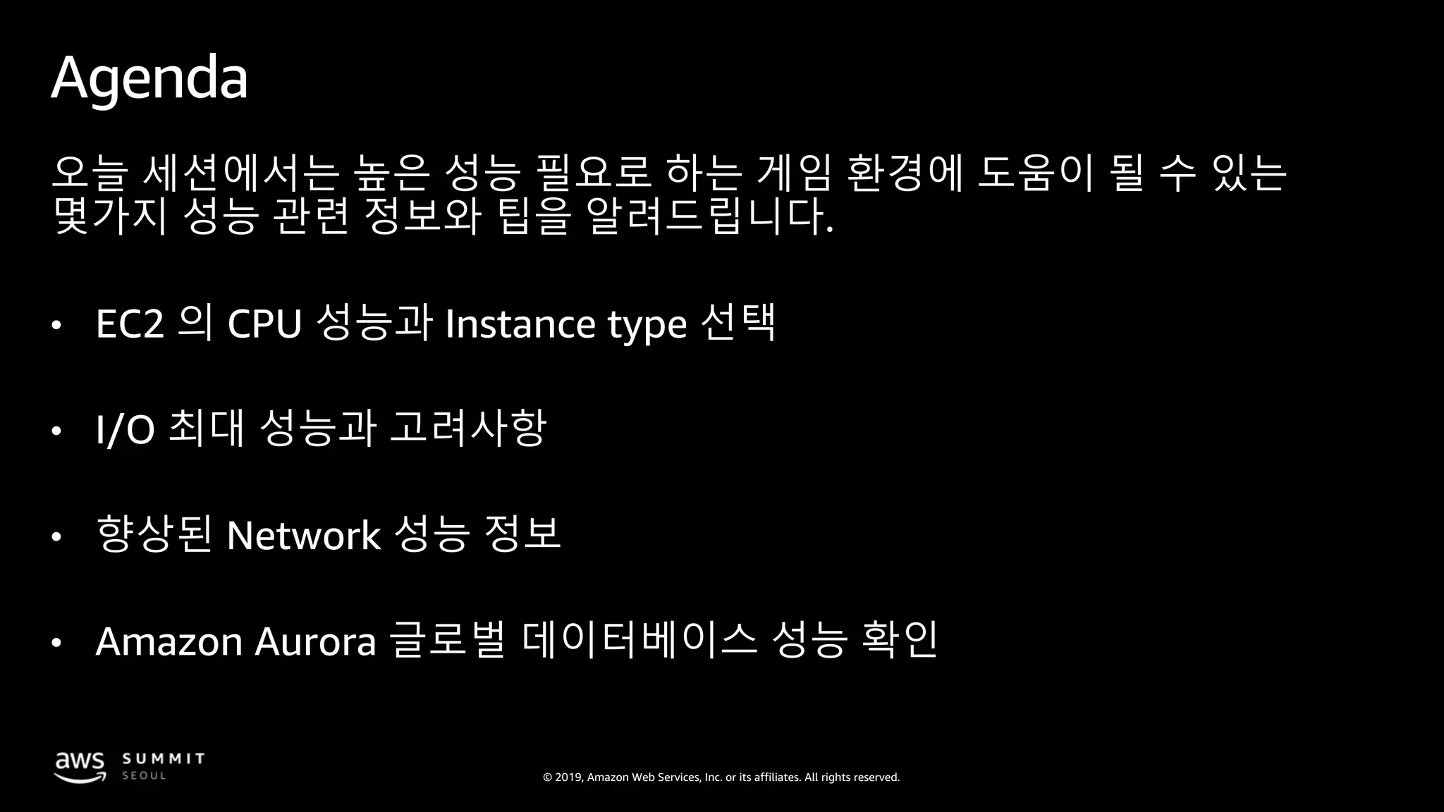© 2019, Amazon Web Services, Inc. or its affiliates. All rights reserved.
Agenda
오늘 세션에서는 높은 성능 필요로 하는 게임 환경에 도움이 될 수 있는
몇가지 성능 관련 정보와 팁을 알려드립니다.
• EC2 의 CPU 성능과 Instance type 선택
• I/O 최대 성능과 고려사항
• 향상된 Network 성능 정보
• Amazon Aurora 글로벌 데이터베이스 성능 확인
 