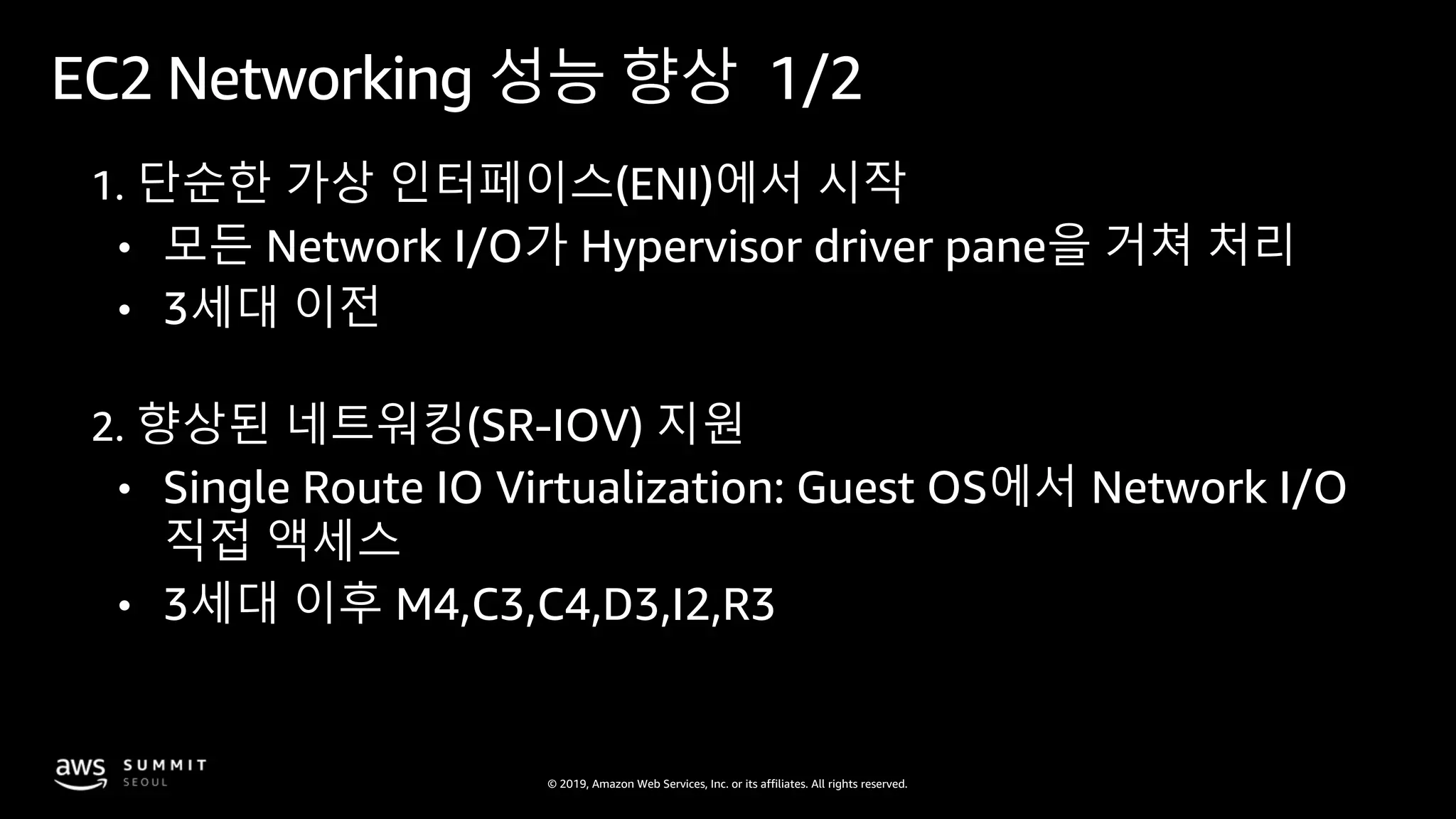 © 2019, Amazon Web Services, Inc. or its affiliates. All rights reserved.
EC2 Networking 성능 향상 1/2
1. 단순한 가상 인터페이스(ENI)에서 시작
• 모든 Network I/O가 Hypervisor driver pane을 거쳐 처리
• 3세대 이전
2. 향상된 네트워킹(SR-IOV) 지원
• Single Route IO Virtualization: Guest OS에서 Network I/O
직접 액세스
• 3세대 이후 M4,C3,C4,D3,I2,R3
 