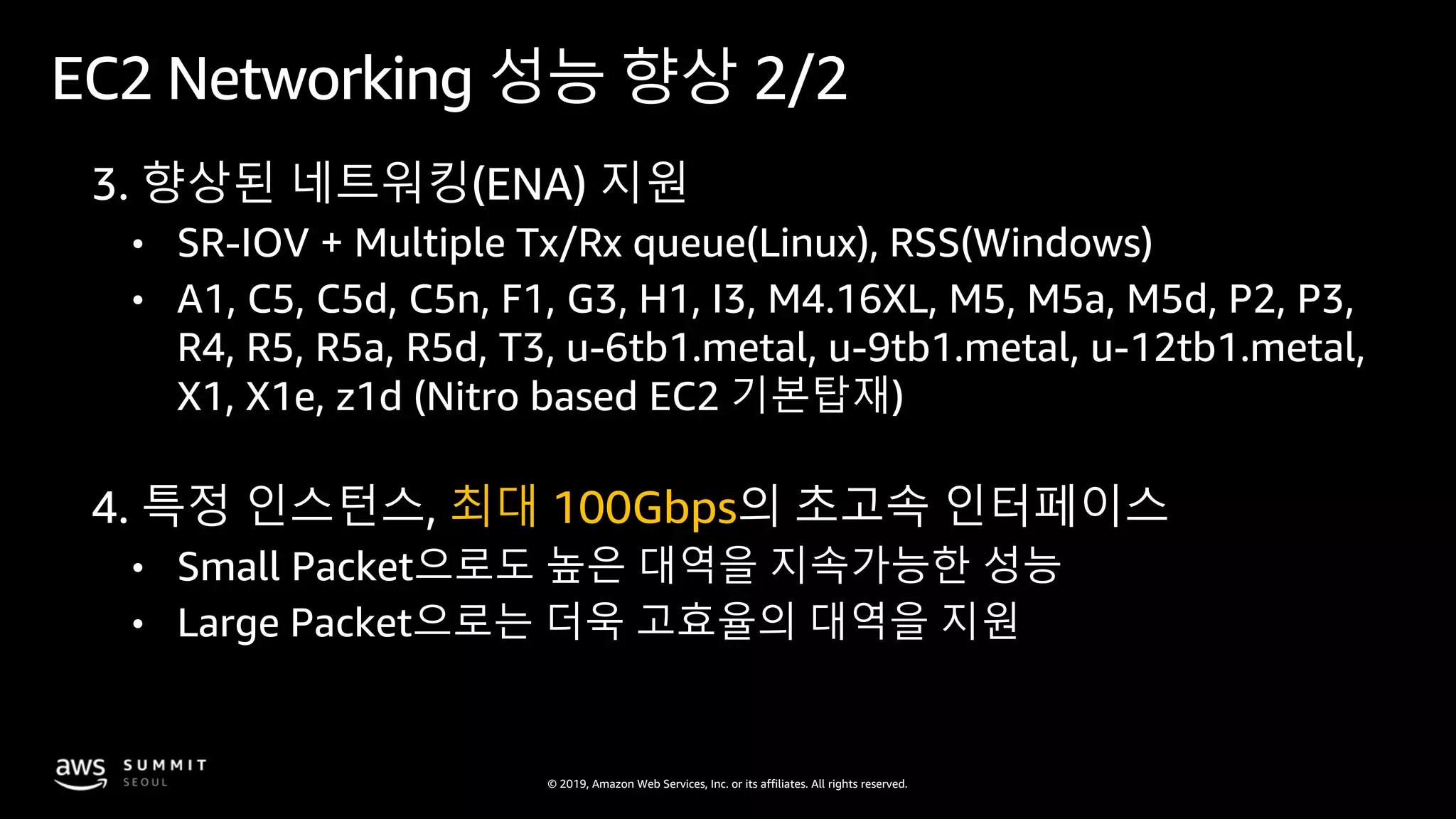 © 2019, Amazon Web Services, Inc. or its affiliates. All rights reserved.
EC2 Networking 성능 향상 2/2
3. 향상된 네트워킹(ENA) 지원
• SR-IOV + Multiple Tx/Rx queue(Linux), RSS(Windows)
• A1, C5, C5d, C5n, F1, G3, H1, I3, M4.16XL, M5, M5a, M5d, P2, P3,
R4, R5, R5a, R5d, T3, u-6tb1.metal, u-9tb1.metal, u-12tb1.metal,
X1, X1e, z1d (Nitro based EC2 기본탑재)
4. 특정 인스턴스, 최대 100Gbps의 초고속 인터페이스
• Small Packet으로도 높은 대역을 지속가능한 성능
• Large Packet으로는 더욱 고효율의 대역을 지원
 