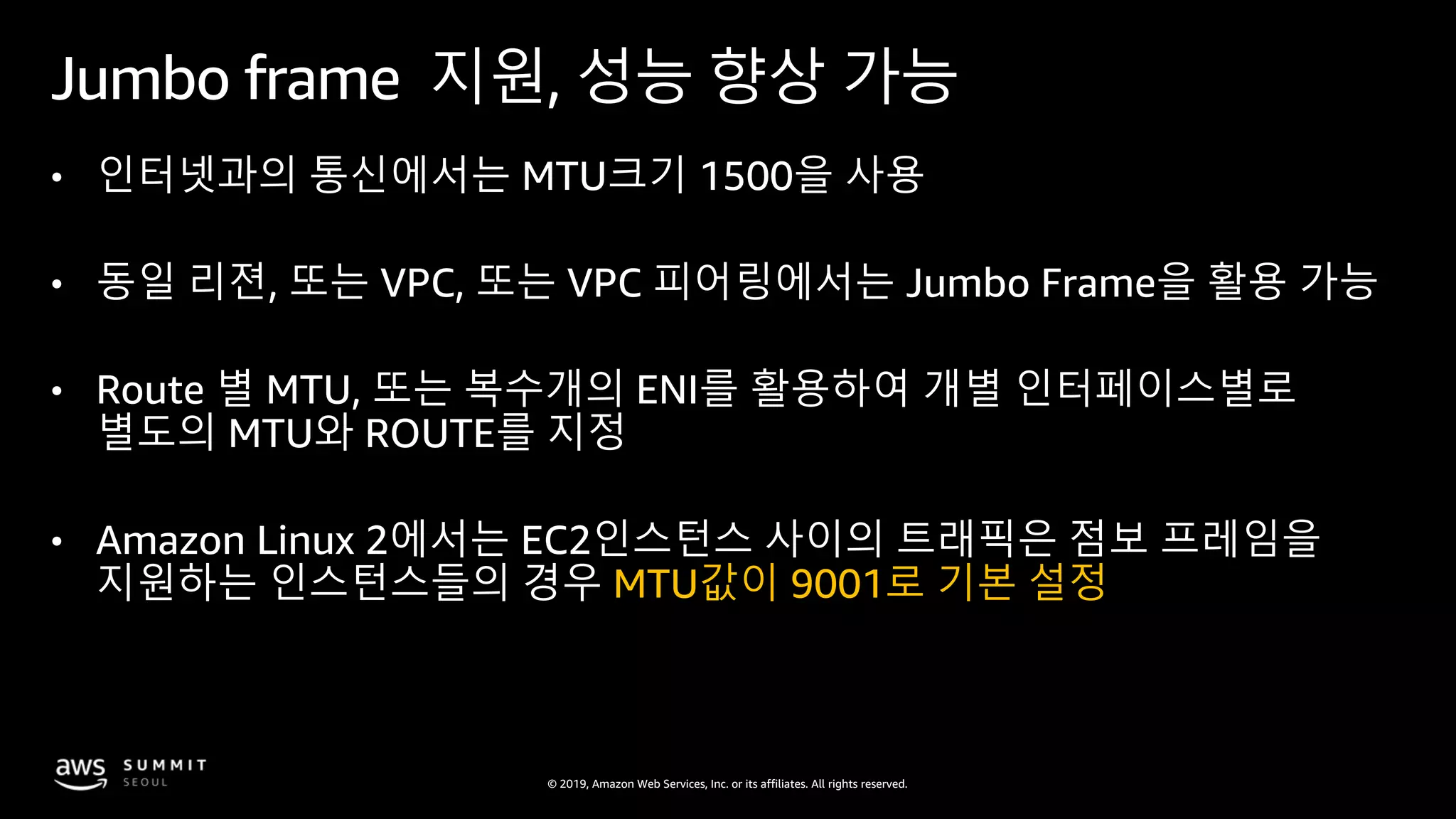© 2019, Amazon Web Services, Inc. or its affiliates. All rights reserved.
Jumbo frame 지원, 성능 향상 가능
• 인터넷과의 통신에서는 MTU크기 1500을 사용
• 동일 리젼, 또는 VPC, 또는 VPC 피어링에서는 Jumbo Frame을 활용 가능
• Route 별 MTU, 또는 복수개의 ENI를 활용하여 개별 인터페이스별로
별도의 MTU와 ROUTE를 지정
• Amazon Linux 2에서는 EC2인스턴스 사이의 트래픽은 점보 프레임을
지원하는 인스턴스들의 경우 MTU값이 9001로 기본 설정
 