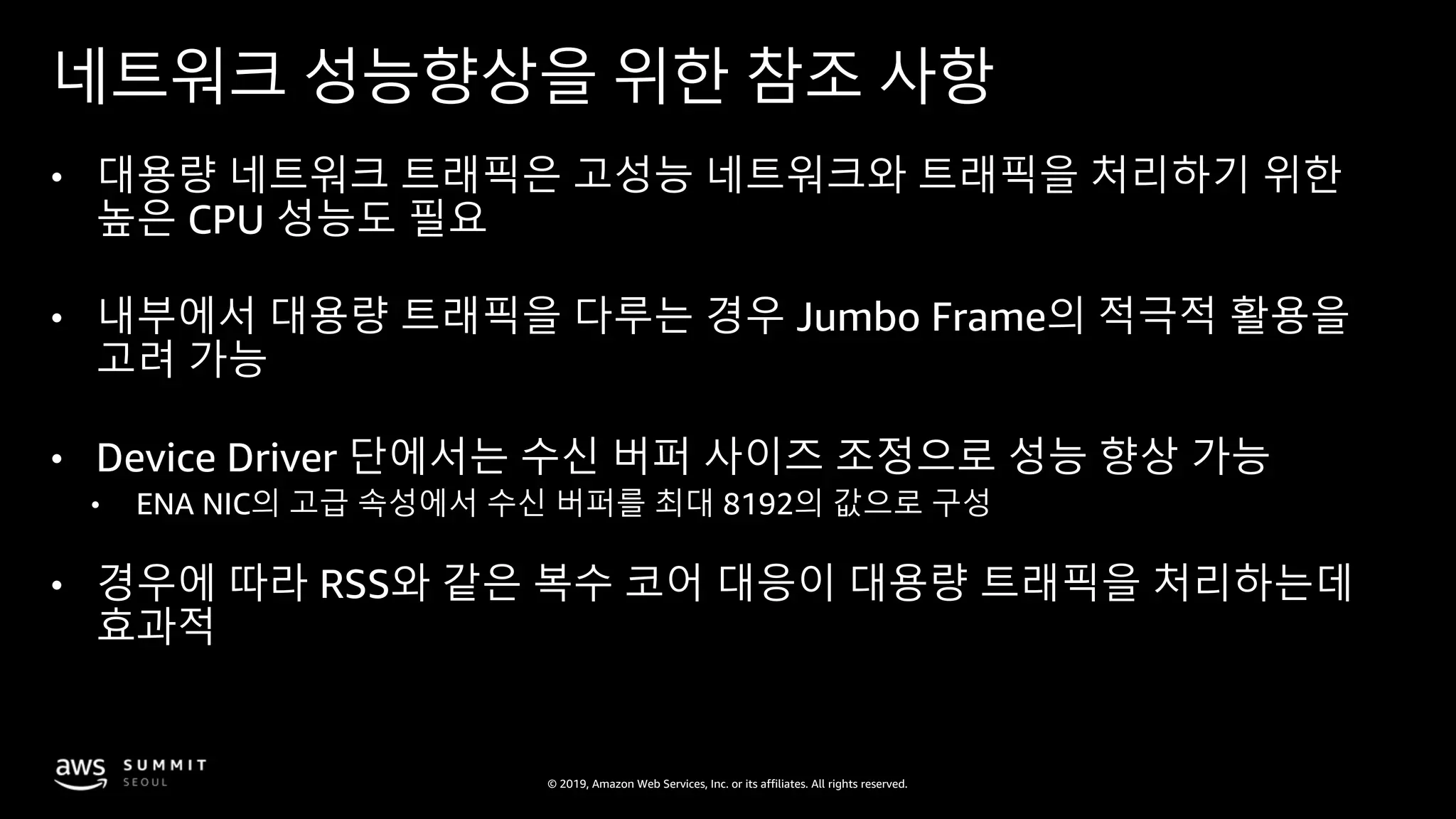 © 2019, Amazon Web Services, Inc. or its affiliates. All rights reserved.
네트워크 성능향상을 위한 참조 사항
• 대용량 네트워크 트래픽은 고성능 네트워크와 트래픽을 처리하기 위한
높은 CPU 성능도 필요
• 내부에서 대용량 트래픽을 다루는 경우 Jumbo Frame의 적극적 활용을
고려 가능
• Device Driver 단에서는 수신 버퍼 사이즈 조정으로 성능 향상 가능
• ENA NIC의 고급 속성에서 수신 버퍼를 최대 8192의 값으로 구성
• 경우에 따라 RSS와 같은 복수 코어 대응이 대용량 트래픽을 처리하는데
효과적
 