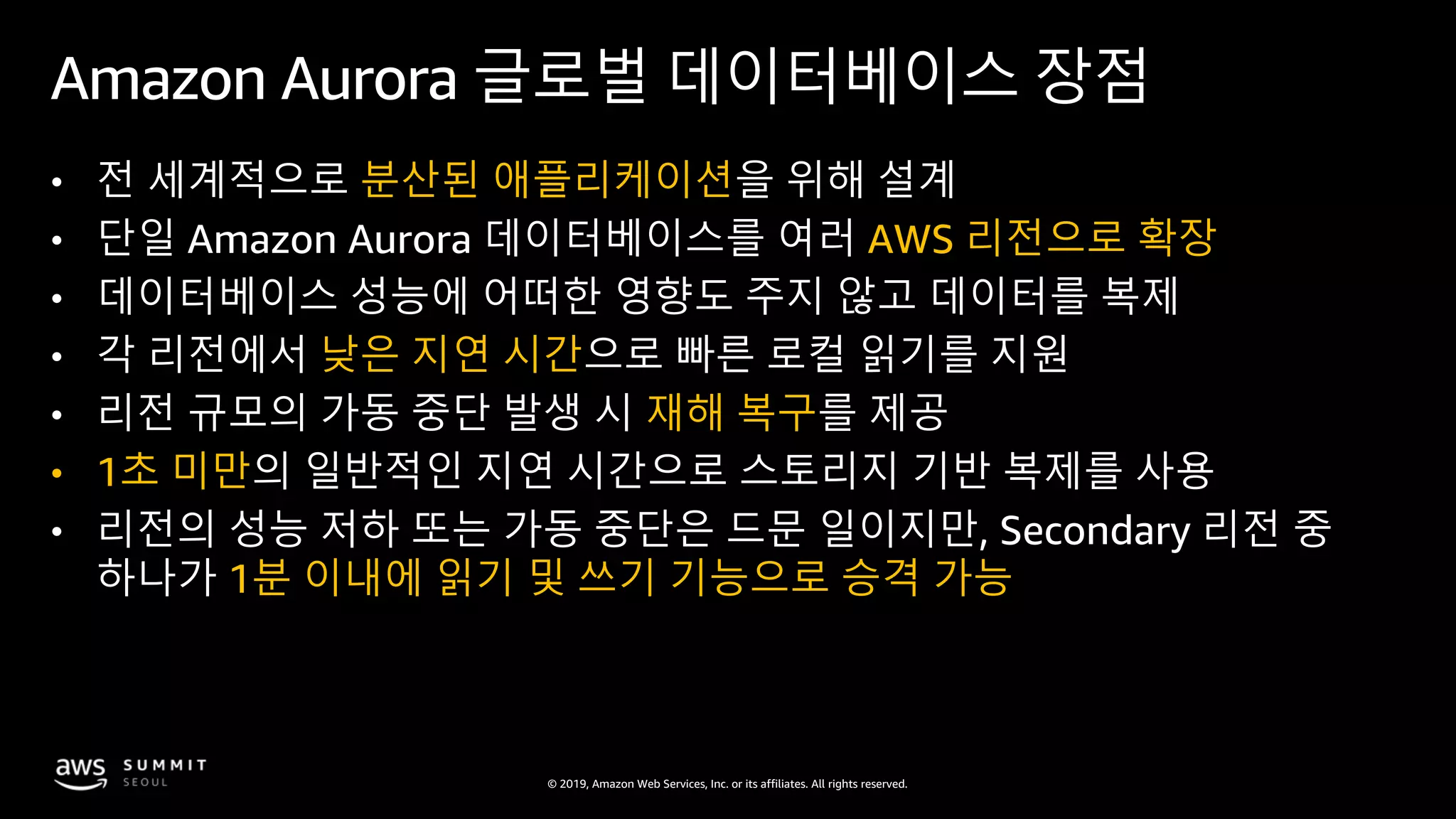 © 2019, Amazon Web Services, Inc. or its affiliates. All rights reserved.
Amazon Aurora 글로벌 데이터베이스 장점
• 전 세계적으로 분산된 애플리케이션을 위해 설계
• 단일 Amazon Aurora 데이터베이스를 여러 AWS 리전으로 확장
• 데이터베이스 성능에 어떠한 영향도 주지 않고 데이터를 복제
• 각 리전에서 낮은 지연 시간으로 빠른 로컬 읽기를 지원
• 리전 규모의 가동 중단 발생 시 재해 복구를 제공
• 1초 미만의 일반적인 지연 시간으로 스토리지 기반 복제를 사용
• 리전의 성능 저하 또는 가동 중단은 드문 일이지만, Secondary 리전 중
하나가 1분 이내에 읽기 및 쓰기 기능으로 승격 가능
 