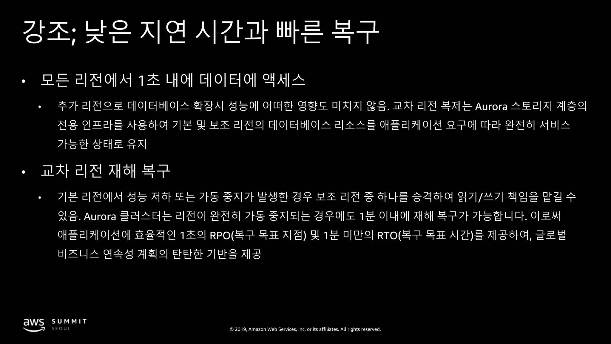 © 2019, Amazon Web Services, Inc. or its affiliates. All rights reserved.
강조; 낮은 지연 시간과 빠른 복구
• 모든 리전에서 1초 내에 데이터에 액세스
• 추가 리전으로 데이터베이스 확장시 성능에 어떠한 영향도 미치지 않음. 교차 리전 복제는 Aurora 스토리지 계층의
전용 인프라를 사용하여 기본 및 보조 리전의 데이터베이스 리소스를 애플리케이션 요구에 따라 완전히 서비스
가능한 상태로 유지
• 교차 리전 재해 복구
• 기본 리전에서 성능 저하 또는 가동 중지가 발생한 경우 보조 리전 중 하나를 승격하여 읽기/쓰기 책임을 맡길 수
있음. Aurora 클러스터는 리전이 완전히 가동 중지되는 경우에도 1분 이내에 재해 복구가 가능합니다. 이로써
애플리케이션에 효율적인 1초의 RPO(복구 목표 지점) 및 1분 미만의 RTO(복구 목표 시간)를 제공하여, 글로벌
비즈니스 연속성 계획의 탄탄한 기반을 제공
 