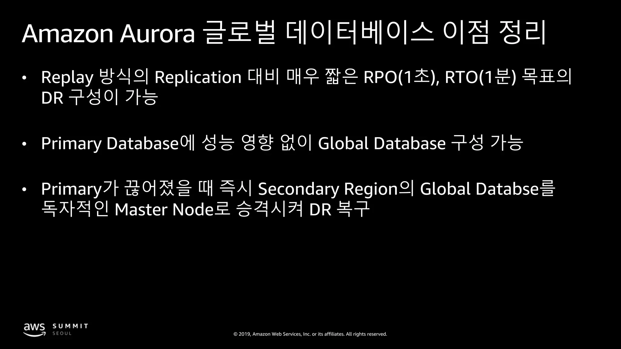 © 2019, Amazon Web Services, Inc. or its affiliates. All rights reserved.
Amazon Aurora 글로벌 데이터베이스 이점 정리
• Replay 방식의 Replication 대비 매우 짧은 RPO(1초), RTO(1분) 목표의
DR 구성이 가능
• Primary Database에 성능 영향 없이 Global Database 구성 가능
• Primary가 끊어졌을 때 즉시 Secondary Region의 Global Databse를
독자적인 Master Node로 승격시켜 DR 복구
 