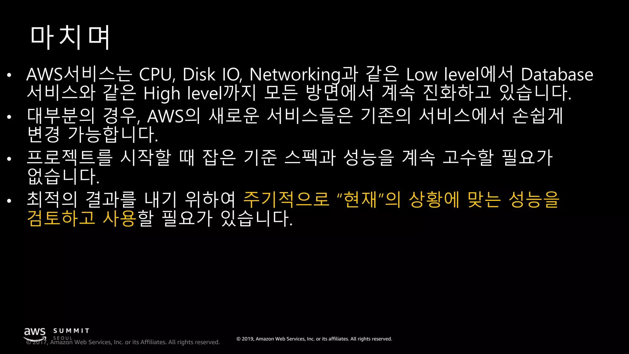 © 2019, Amazon Web Services, Inc. or its affiliates. All rights reserved.
© 2017, Amazon Web Services, Inc. or its Affiliates. All rights reserved.
마치며
• AWS서비스는 CPU, Disk IO, Networking과 같은 Low level에서 Database
서비스와 같은 High level까지 모든 방면에서 계속 진화하고 있습니다.
• 대부분의 경우, AWS의 새로운 서비스들은 기존의 서비스에서 손쉽게
변경 가능합니다.
• 프로젝트를 시작할 때 잡은 기준 스펙과 성능을 계속 고수할 필요가
없습니다.
• 최적의 결과를 내기 위하여 주기적으로 “현재”의 상황에 맞는 성능을
검토하고 사용할 필요가 있습니다.
 