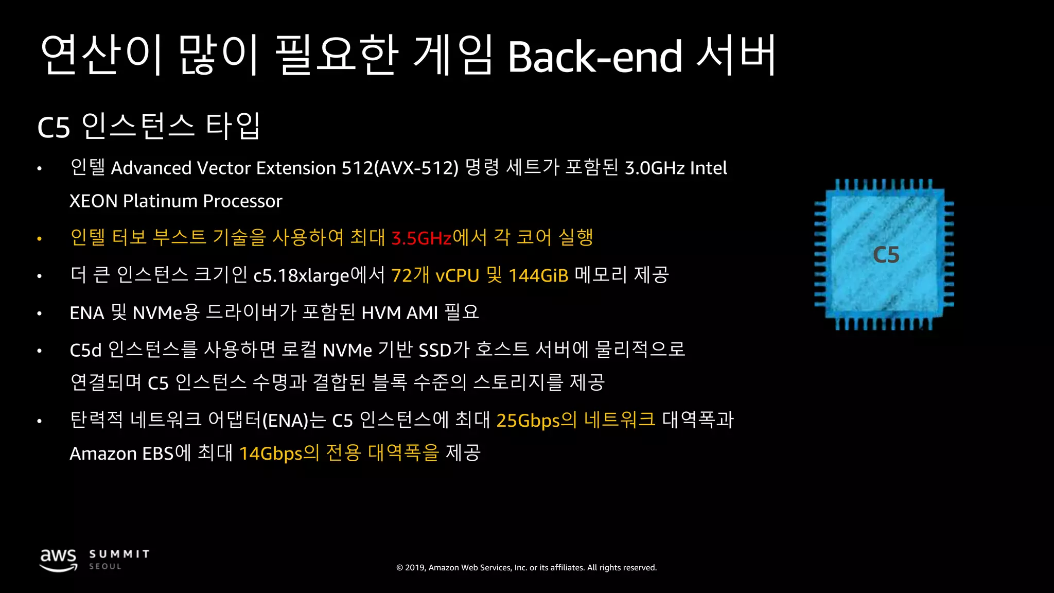 © 2019, Amazon Web Services, Inc. or its affiliates. All rights reserved.
연산이 많이 필요한 게임 Back-end 서버
C5 인스턴스 타입
• 인텔 Advanced Vector Extension 512(AVX-512) 명령 세트가 포함된 3.0GHz Intel
XEON Platinum Processor
• 인텔 터보 부스트 기술을 사용하여 최대 3.5GHz에서 각 코어 실행
• 더 큰 인스턴스 크기인 c5.18xlarge에서 72개 vCPU 및 144GiB 메모리 제공
• ENA 및 NVMe용 드라이버가 포함된 HVM AMI 필요
• C5d 인스턴스를 사용하면 로컬 NVMe 기반 SSD가 호스트 서버에 물리적으로
연결되며 C5 인스턴스 수명과 결합된 블록 수준의 스토리지를 제공
• 탄력적 네트워크 어댑터(ENA)는 C5 인스턴스에 최대 25Gbps의 네트워크 대역폭과
Amazon EBS에 최대 14Gbps의 전용 대역폭을 제공
C5
 