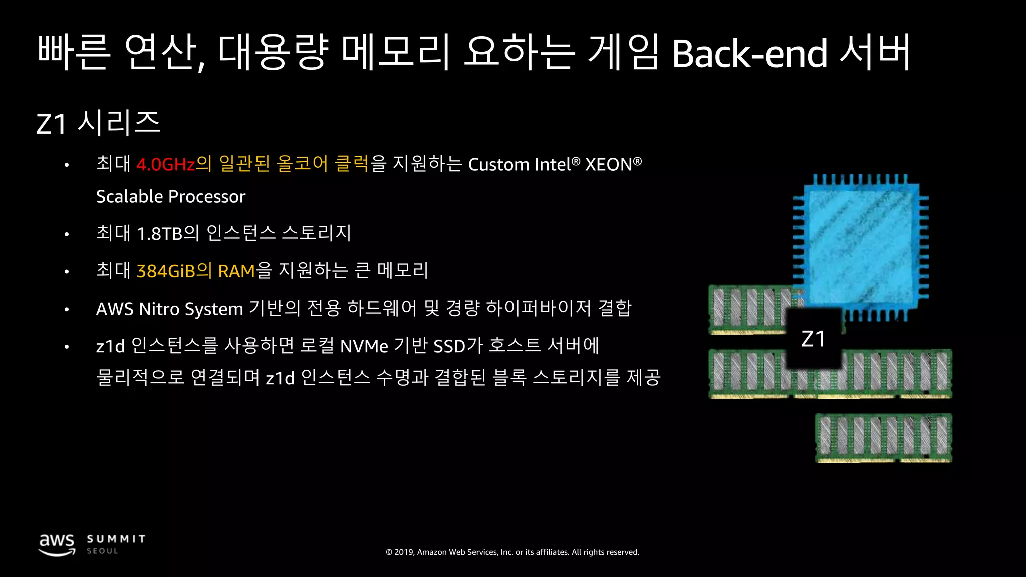 © 2019, Amazon Web Services, Inc. or its affiliates. All rights reserved.
빠른 연산, 대용량 메모리 요하는 게임 Back-end 서버
Z1 시리즈
• 최대 4.0GHz의 일관된 올코어 클럭을 지원하는 Custom Intel® XEON®
Scalable Processor
• 최대 1.8TB의 인스턴스 스토리지
• 최대 384GiB의 RAM을 지원하는 큰 메모리
• AWS Nitro System 기반의 전용 하드웨어 및 경량 하이퍼바이저 결합
• z1d 인스턴스를 사용하면 로컬 NVMe 기반 SSD가 호스트 서버에
물리적으로 연결되며 z1d 인스턴스 수명과 결합된 블록 스토리지를 제공
Z1
 