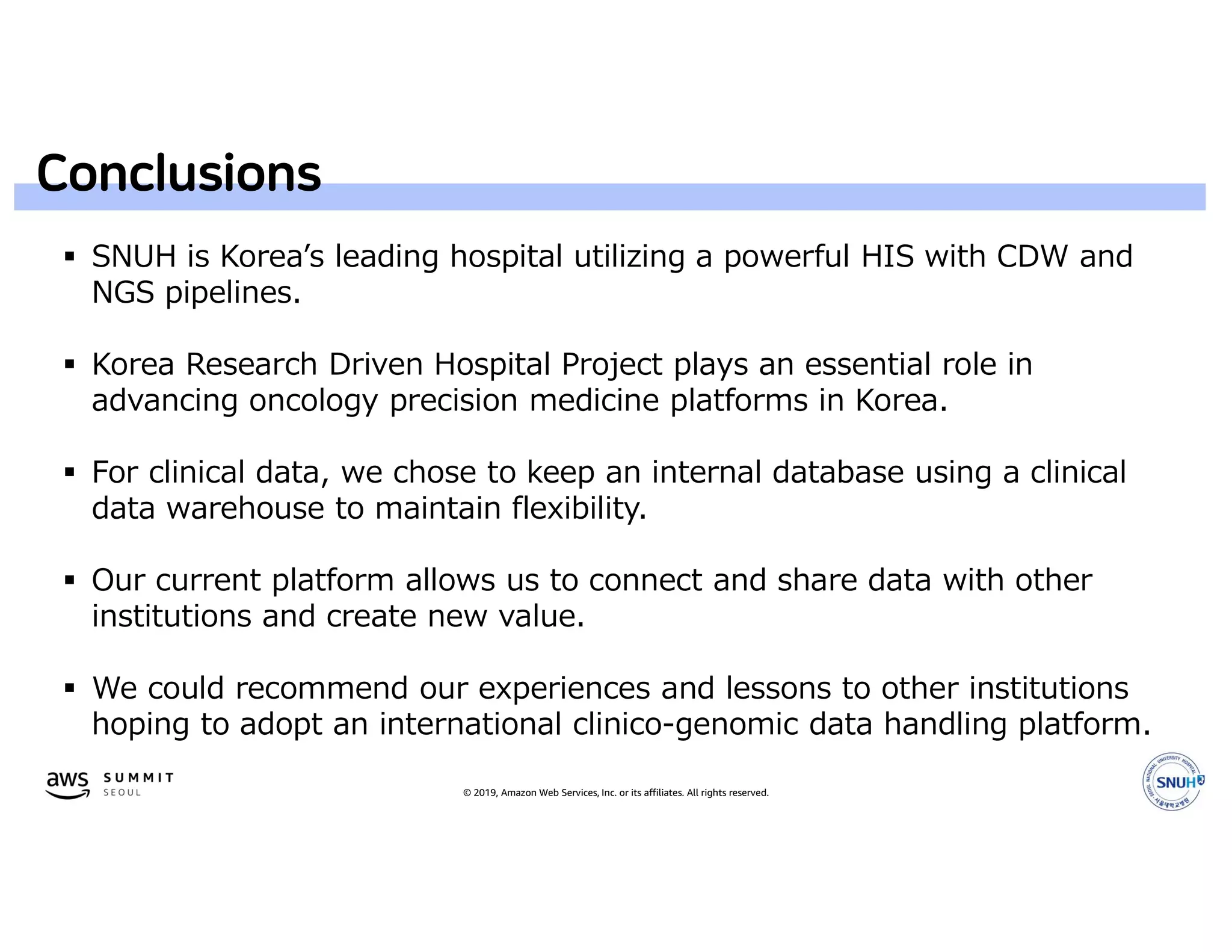 © 2019, Amazon Web Services, Inc. or its affiliates. All rights reserved.
Conclusions
 SNUH is Korea’s leading hospital utilizing a powerful HIS with CDW and
NGS pipelines.
 Korea Research Driven Hospital Project plays an essential role in
advancing oncology precision medicine platforms in Korea.
 For clinical data, we chose to keep an internal database using a clinical
data warehouse to maintain flexibility.
 Our current platform allows us to connect and share data with other
institutions and create new value.
 We could recommend our experiences and lessons to other institutions
hoping to adopt an international clinico-genomic data handling platform.
 