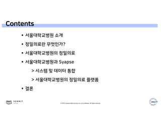 © 2019, Amazon Web Services, Inc. or its affiliates. All rights reserved.
 서울대학교병원 소개
 정밀의료란 무엇인가?
 서울대학교병원의 정밀의료
 서울대학교병원과 Syapse
> 시스템 및 데이터 통합
> 서울대학교병원의 정밀의료 플랫폼
 결론
Contents
 