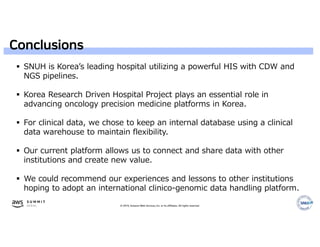 © 2019, Amazon Web Services, Inc. or its affiliates. All rights reserved.
Conclusions
 SNUH is Korea’s leading hospital utilizing a powerful HIS with CDW and
NGS pipelines.
 Korea Research Driven Hospital Project plays an essential role in
advancing oncology precision medicine platforms in Korea.
 For clinical data, we chose to keep an internal database using a clinical
data warehouse to maintain flexibility.
 Our current platform allows us to connect and share data with other
institutions and create new value.
 We could recommend our experiences and lessons to other institutions
hoping to adopt an international clinico-genomic data handling platform.
 