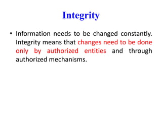 Integrity
• Information needs to be changed constantly.
Integrity means that changes need to be done
only by authorized entities and through
authorized mechanisms.
 
