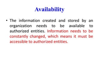 Availability
• The information created and stored by an
organization needs to be available to
authorized entities. Information needs to be
constantly changed, which means it must be
accessible to authorized entities.
 