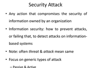 Security Attack
• Any action that compromises the security of
information owned by an organization
• Information security: how to prevent attacks,
or failing that, to detect attacks on information-
based systems
• Note: often threat & attack mean same
• Focus on generic types of attack
 