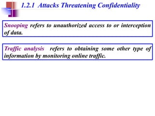 1.2.1 Attacks Threatening Confidentiality
Snooping refers to unauthorized access to or interception
of data.
Traffic analysis refers to obtaining some other type of
information by monitoring online traffic.
 