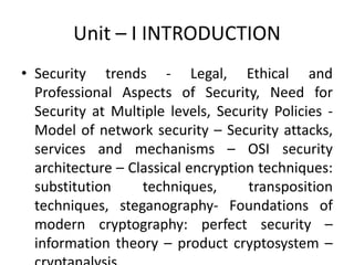 Unit – I INTRODUCTION
• Security trends - Legal, Ethical and
Professional Aspects of Security, Need for
Security at Multiple levels, Security Policies -
Model of network security – Security attacks,
services and mechanisms – OSI security
architecture – Classical encryption techniques:
substitution techniques, transposition
techniques, steganography- Foundations of
modern cryptography: perfect security –
information theory – product cryptosystem –
 