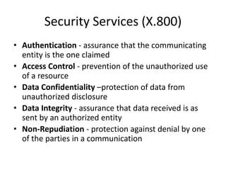 Security Services (X.800)
• Authentication - assurance that the communicating
entity is the one claimed
• Access Control - prevention of the unauthorized use
of a resource
• Data Confidentiality –protection of data from
unauthorized disclosure
• Data Integrity - assurance that data received is as
sent by an authorized entity
• Non-Repudiation - protection against denial by one
of the parties in a communication
 