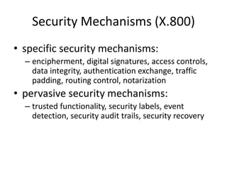 Security Mechanisms (X.800)
• specific security mechanisms:
– encipherment, digital signatures, access controls,
data integrity, authentication exchange, traffic
padding, routing control, notarization
• pervasive security mechanisms:
– trusted functionality, security labels, event
detection, security audit trails, security recovery
 