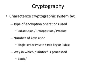 Cryptography
• Characterize cryptographic system by:
– Type of encryption operations used
• Substitution / Transposition / Product
– Number of keys used
• Single-key or Private / Two-key or Public
– Way in which plaintext is processed
• Block /
 
