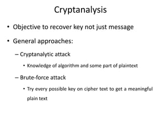 Cryptanalysis
• Objective to recover key not just message
• General approaches:
– Cryptanalytic attack
• Knowledge of algorithm and some part of plaintext
– Brute-force attack
• Try every possible key on cipher text to get a meaningful
plain text
 