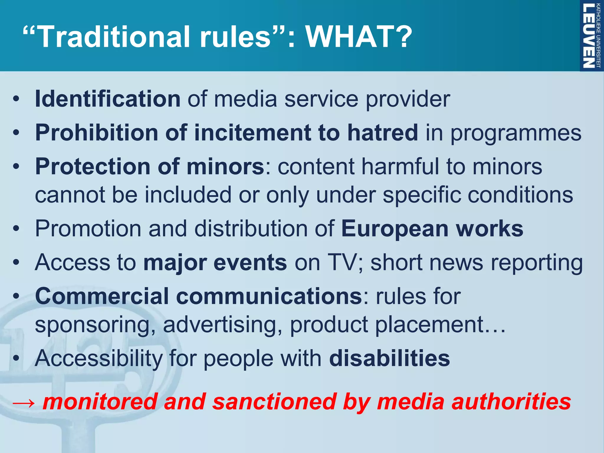 “Traditional rules”: WHAT?
• Identification of media service provider
• Prohibition of incitement to hatred in programmes
• Protection of minors: content harmful to minors
cannot be included or only under specific conditions
• Promotion and distribution of European works
• Access to major events on TV; short news reporting
• Commercial communications: rules for
sponsoring, advertising, product placement…
• Accessibility for people with disabilities
→ monitored and sanctioned by media authorities
 