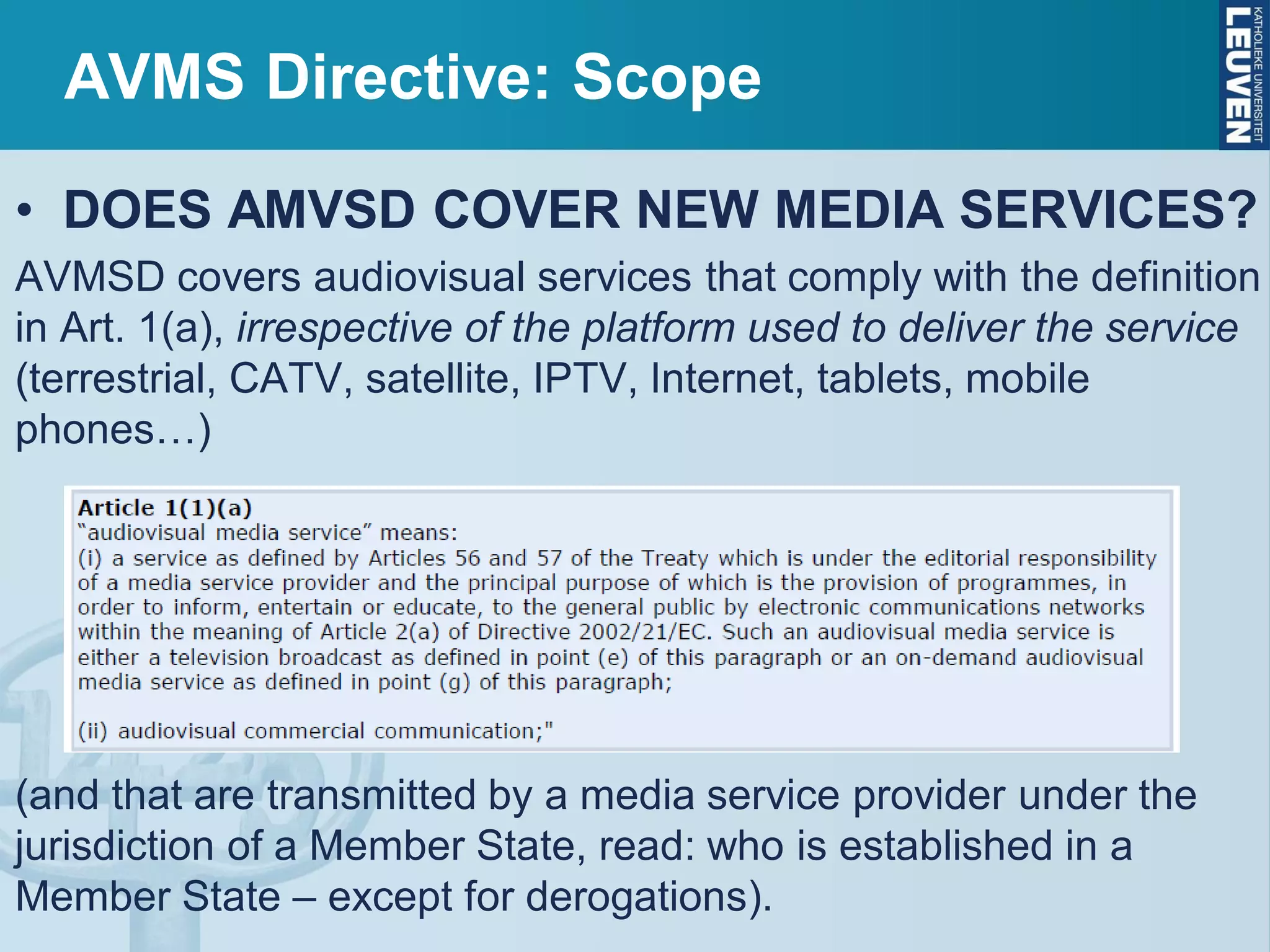AVMS Directive: Scope
• DOES AMVSD COVER NEW MEDIA SERVICES?
AVMSD covers audiovisual services that comply with the definition
in Art. 1(a), irrespective of the platform used to deliver the service
(terrestrial, CATV, satellite, IPTV, Internet, tablets, mobile
phones…)
(and that are transmitted by a media service provider under the
jurisdiction of a Member State, read: who is established in a
Member State – except for derogations).
 