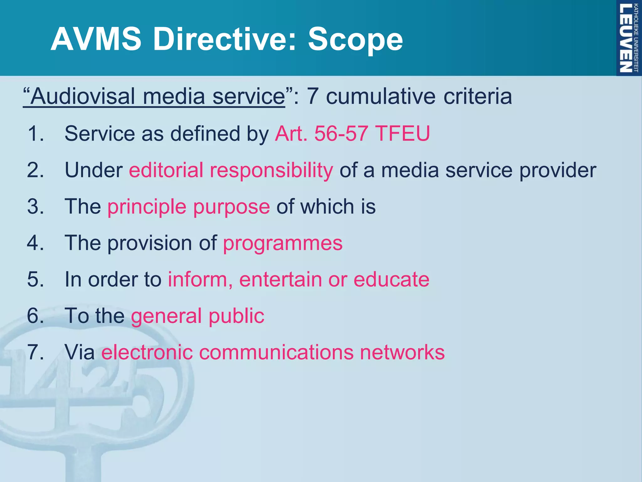 AVMS Directive: Scope
“Audiovisal media service”: 7 cumulative criteria
1. Service as defined by Art. 56-57 TFEU
2. Under editorial responsibility of a media service provider
3. The principle purpose of which is
4. The provision of programmes
5. In order to inform, entertain or educate
6. To the general public
7. Via electronic communications networks
 