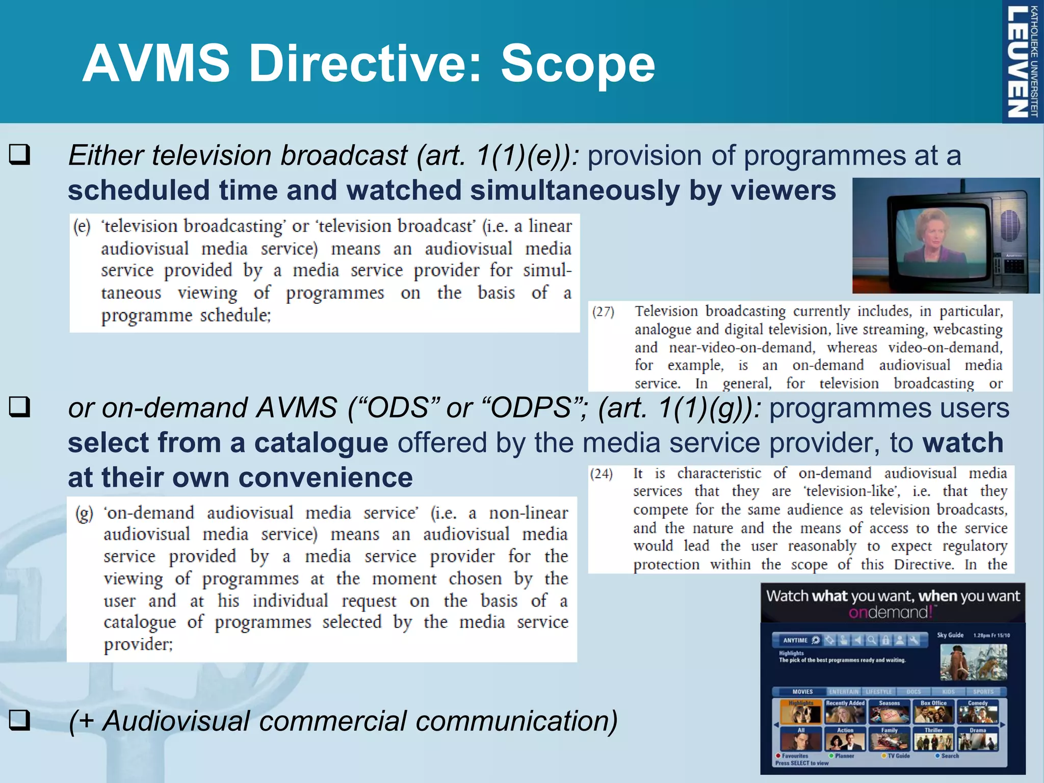 AVMS Directive: Scope
 Either television broadcast (art. 1(1)(e)): provision of programmes at a
scheduled time and watched simultaneously by viewers
 or on-demand AVMS (“ODS” or “ODPS”; (art. 1(1)(g)): programmes users
select from a catalogue offered by the media service provider, to watch
at their own convenience
 (+ Audiovisual commercial communication)
 