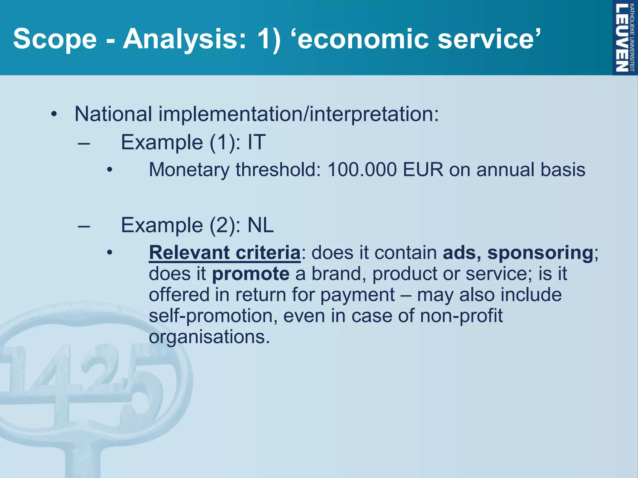 Scope - Analysis: 1) ‘economic service’
• National implementation/interpretation:
– Example (1): IT
• Monetary threshold: 100.000 EUR on annual basis
– Example (2): NL
• Relevant criteria: does it contain ads, sponsoring;
does it promote a brand, product or service; is it
offered in return for payment – may also include
self-promotion, even in case of non-profit
organisations.
 