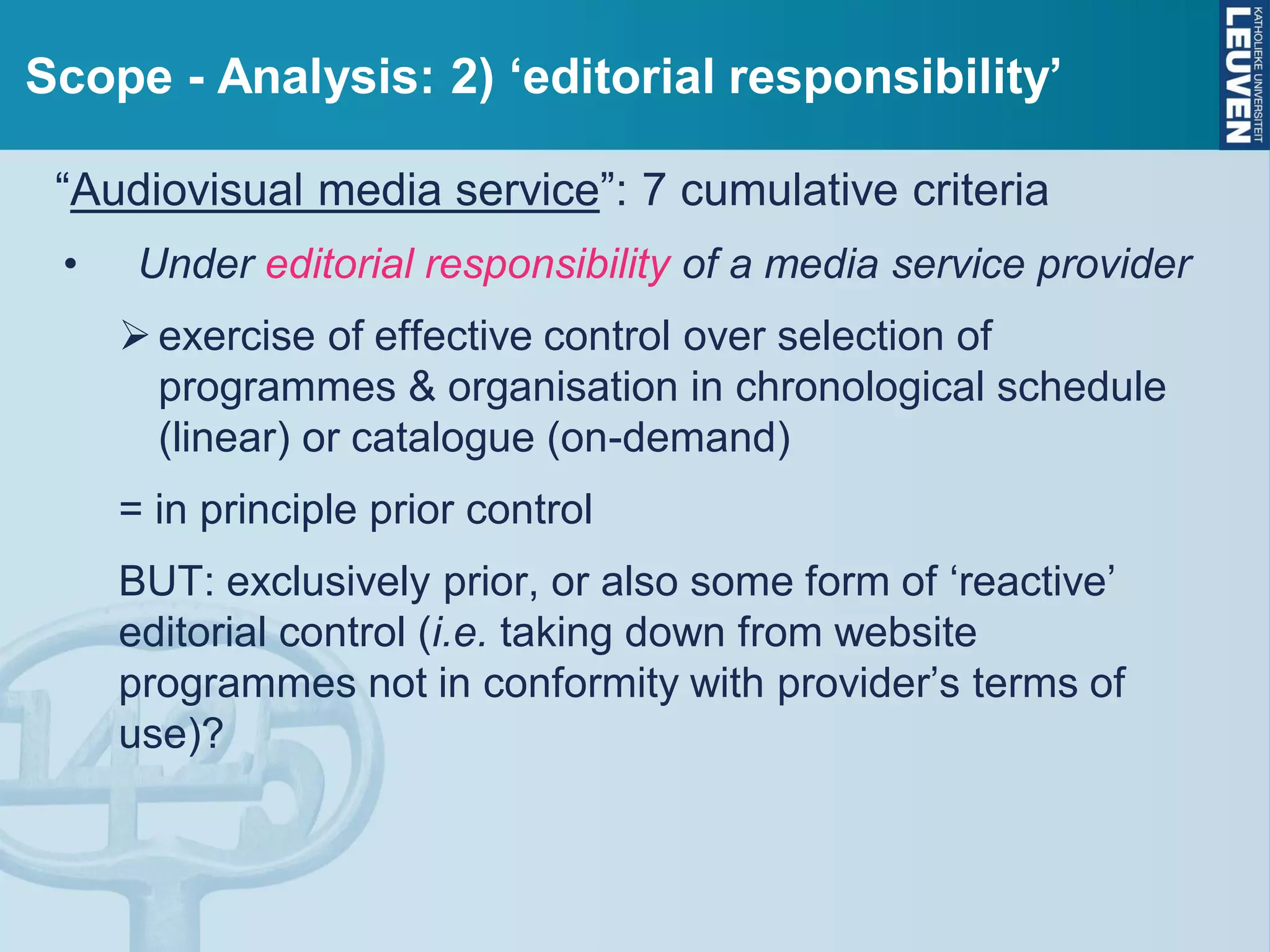 Scope - Analysis: 2) ‘editorial responsibility’
“Audiovisual media service”: 7 cumulative criteria
• Under editorial responsibility of a media service provider
exercise of effective control over selection of
programmes & organisation in chronological schedule
(linear) or catalogue (on-demand)
= in principle prior control
BUT: exclusively prior, or also some form of ‘reactive’
editorial control (i.e. taking down from website
programmes not in conformity with provider’s terms of
use)?
 