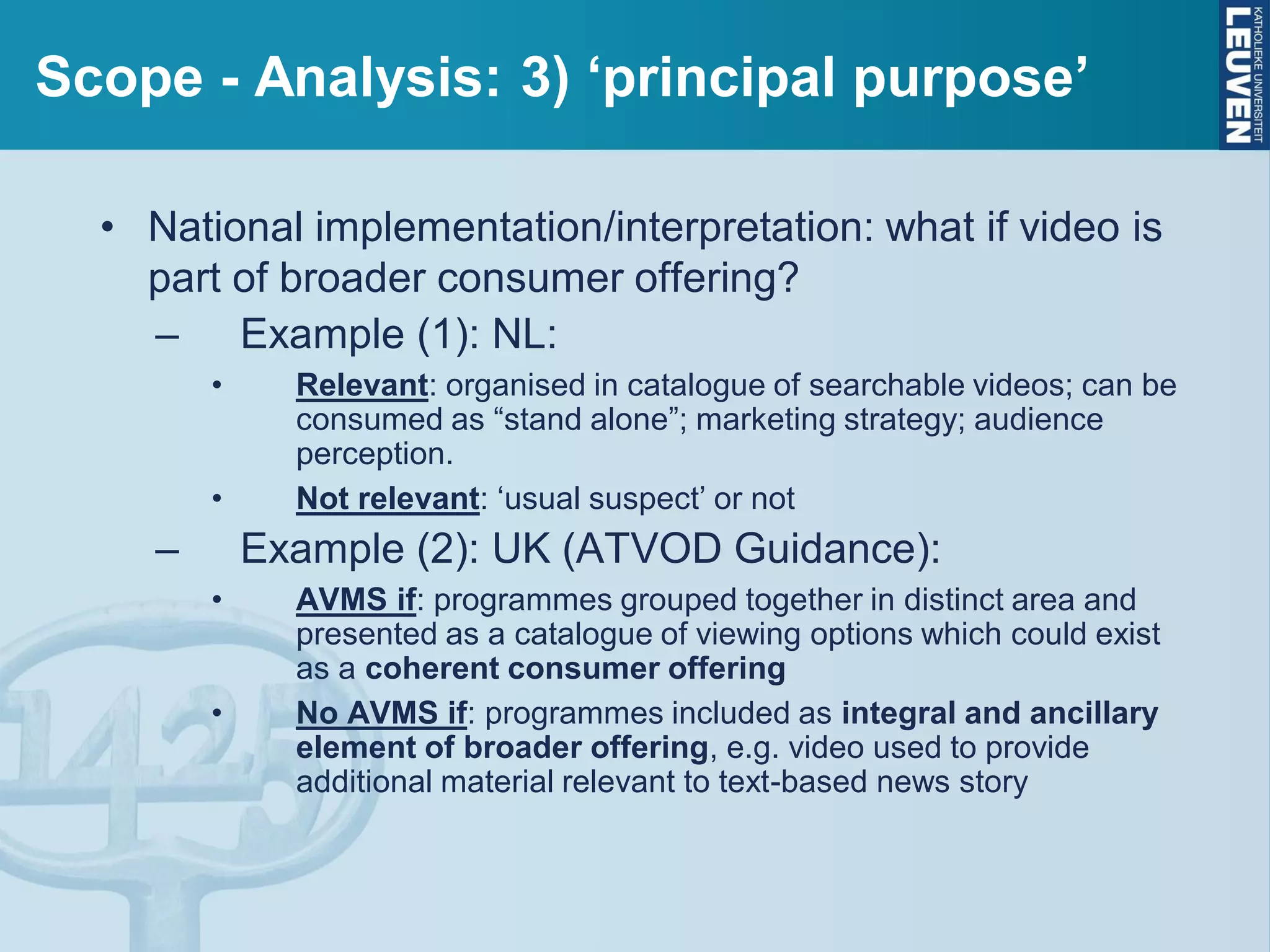 Scope - Analysis: 3) ‘principal purpose’
• National implementation/interpretation: what if video is
part of broader consumer offering?
– Example (1): NL:
• Relevant: organised in catalogue of searchable videos; can be
consumed as “stand alone”; marketing strategy; audience
perception.
• Not relevant: ‘usual suspect’ or not
– Example (2): UK (ATVOD Guidance):
• AVMS if: programmes grouped together in distinct area and
presented as a catalogue of viewing options which could exist
as a coherent consumer offering
• No AVMS if: programmes included as integral and ancillary
element of broader offering, e.g. video used to provide
additional material relevant to text-based news story
 
